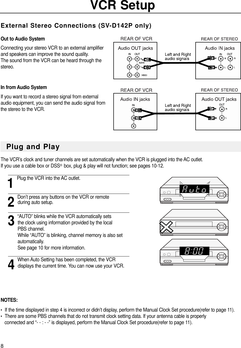 8VCR SetupExternal Stereo Connections (SV-D142P only)Out to Audio System Connecting your stereo VCR to an external amplifierand speakers can improve the sound quality.  The sound from the VCR can be heard through thestereo.In from Audio SystemIf you want to record a stereo signal from externalaudio equipment, you can send the audio signal fromthe stereo to the VCR. The VCR’s clock and tuner channels are set automatically when the VCR is plugged into the AC outlet.If you use a cable box or DSS®box, plug &amp; play will not function; see pages 10-12.1Plug the VCR into the AC outlet.2Don’t press any buttons on the VCR or remoteduring auto setup.3“AUTO” blinks while the VCR automatically setsthe clock using information provided by the localPBS channel. While “AUTO” is blinking, channel memory is also set automatically. See page 10 for more information.4When Auto Setting has been completed, the VCR displays the current time. You can now use your VCR.NOTES:•  If the time displayed in step 4 is incorrect or didn’t display, perform the Manual Clock Set procedure(refer to page 11).•  There are some PBS channels that do not transmit clock setting data. If your antenna cable is properlyconnected and “- - : - -” is displayed, perform the Manual Clock Set procedure(refer to page 11).Plug and Play