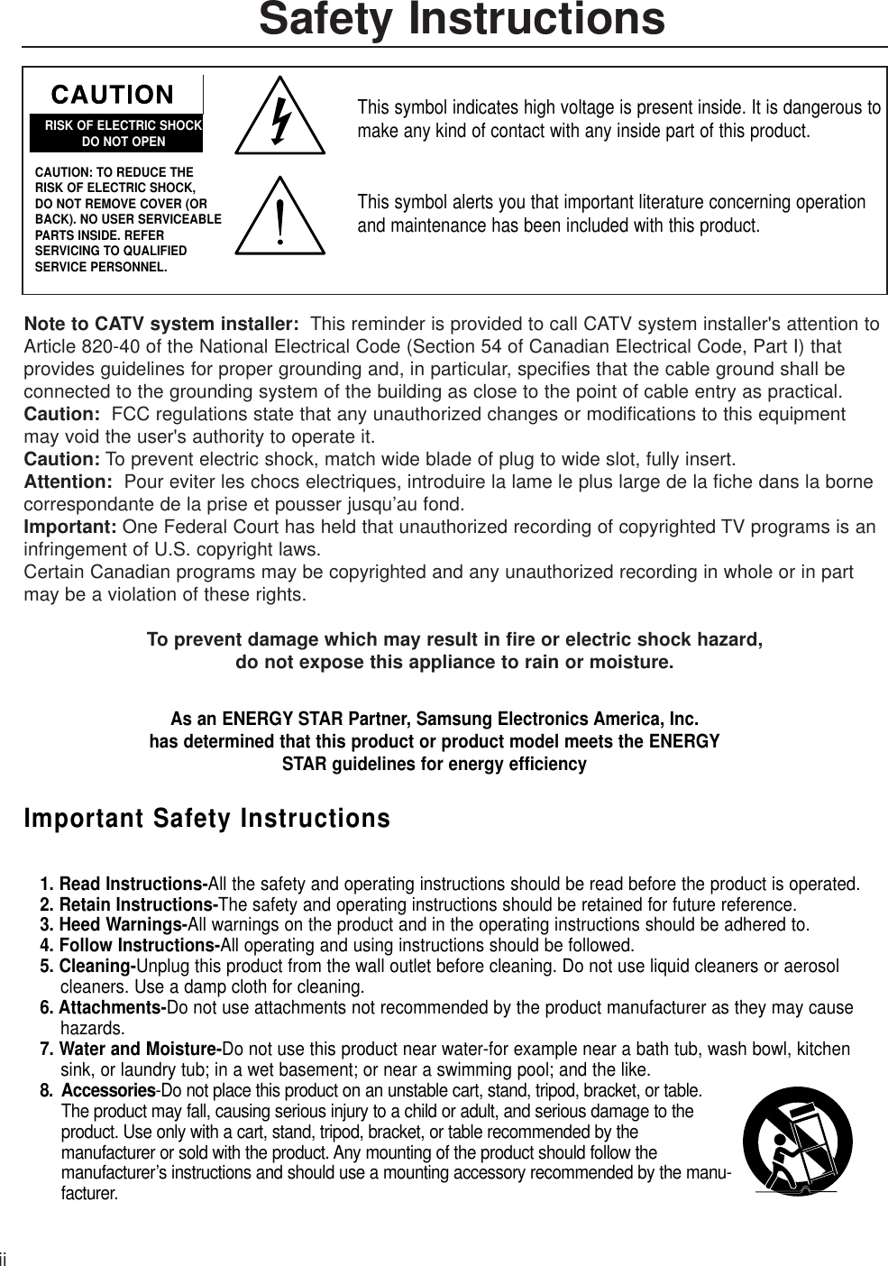 Safety InstructionsiiNote to CATV system installer:  This reminder is provided to call CATV system installer&apos;s attention toArticle 820-40 of the National Electrical Code (Section 54 of Canadian Electrical Code, Part I) that provides guidelines for proper grounding and, in particular, specifies that the cable ground shall beconnected to the grounding system of the building as close to the point of cable entry as practical.          Caution: FCC regulations state that any unauthorized changes or modifications to this equipmentmay void the user&apos;s authority to operate it.     Caution: To prevent electric shock, match wide blade of plug to wide slot, fully insert.Attention: Pour eviter les chocs electriques, introduire la lame le plus large de la fiche dans la borne correspondante de la prise et pousser jusqu’au fond.Important: One Federal Court has held that unauthorized recording of copyrighted TV programs is aninfringement of U.S. copyright laws.Certain Canadian programs may be copyrighted and any unauthorized recording in whole or in partmay be a violation of these rights.To prevent damage which may result in fire or electric shock hazard, do not expose this appliance to rain or moisture.RISK OF ELECTRIC SHOCKDO NOT OPENCAUTION: TO REDUCE THE RISK OF ELECTRIC SHOCK, DO NOT REMOVE COVER (ORBACK). NO USER SERVICEABLEPARTS INSIDE. REFER SERVICING TO QUALIFIED SERVICE PERSONNEL.This symbol indicates high voltage is present inside. It is dangerous tomake any kind of contact with any inside part of this product.This symbol alerts you that important literature concerning operationand maintenance has been included with this product.As an ENERGY STAR Partner, Samsung Electronics America, Inc.has determined that this product or product model meets the ENERGYSTAR guidelines for energy efficiencyImportant Safety Instructions1. Read Instructions-All the safety and operating instructions should be read before the product is operated.2. Retain Instructions-The safety and operating instructions should be retained for future reference.3. Heed Warnings-All warnings on the product and in the operating instructions should be adhered to.4. Follow Instructions-All operating and using instructions should be followed.5. Cleaning-Unplug this product from the wall outlet before cleaning. Do not use liquid cleaners or aerosol cleaners. Use a damp cloth for cleaning.6. Attachments-Do not use attachments not recommended by the product manufacturer as they may cause hazards.7. Water and Moisture-Do not use this product near water-for example near a bath tub, wash bowl, kitchen sink, or laundry tub; in a wet basement; or near a swimming pool; and the like.8. Accessories-Do not place this product on an unstable cart, stand, tripod, bracket, or table.The product may fall, causing serious injury to a child or adult, and serious damage to the product. Use only with a cart, stand, tripod, bracket, or table recommended by the manufacturer or sold with the product. Any mounting of the product should follow the manufacturer’s instructions and should use a mounting accessory recommended by the manu-facturer.