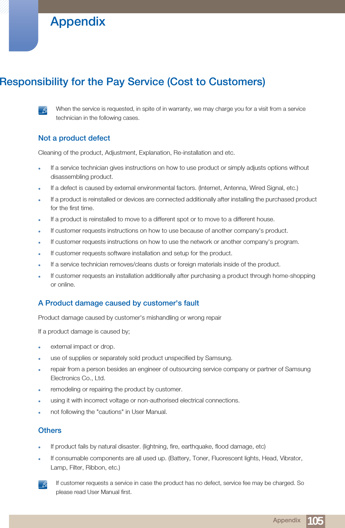 105Appendix AppendixResponsibility for the Pay Service (Cost to Customers) When the service is requested, in spite of in warranty, we may charge you for a visit from a service technician in the following cases. Not a product defectCleaning of the product, Adjustment, Explanation, Re-installation and etc.If a service technician gives instructions on how to use product or simply adjusts options without disassembling product.If a defect is caused by external environmental factors. (Internet, Antenna, Wired Signal, etc.)If a product is reinstalled or devices are connected additionally after installing the purchased product for the first time.If a product is reinstalled to move to a different spot or to move to a different house.If customer requests instructions on how to use because of another company&apos;s product.If customer requests instructions on how to use the network or another company&apos;s program.If customer requests software installation and setup for the product.If a service technician removes/cleans dusts or foreign materials inside of the product.If customer requests an installation additionally after purchasing a product through home-shopping or online.A Product damage caused by customer&apos;s faultProduct damage caused by customer&apos;s mishandling or wrong repair If a product damage is caused by;external impact or drop.use of supplies or separately sold product unspecified by Samsung.repair from a person besides an engineer of outsourcing service company or partner of Samsung Electronics Co., Ltd.remodeling or repairing the product by customer.using it with incorrect voltage or non-authorised electrical connections.not following the &quot;cautions&quot; in User Manual.OthersIf product fails by natural disaster. (lightning, fire, earthquake, flood damage, etc)If consumable components are all used up. (Battery, Toner, Fluorescent lights, Head, Vibrator, Lamp, Filter, Ribbon, etc.) If customer requests a service in case the product has no defect, service fee may be charged. So please read User Manual first. 