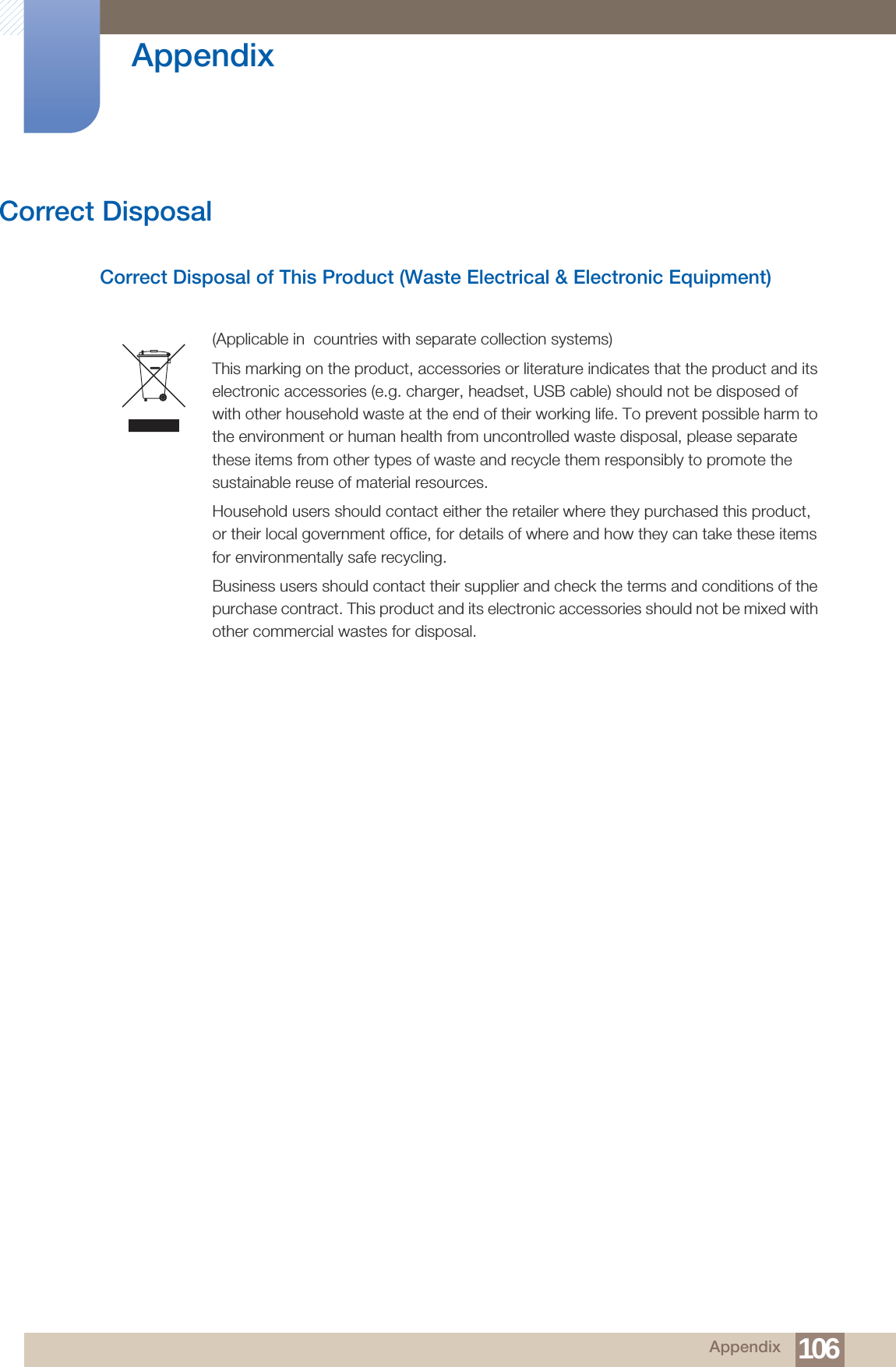 106Appendix AppendixCorrect DisposalCorrect Disposal of This Product (Waste Electrical &amp; Electronic Equipment)(Applicable in  countries with separate collection systems)This marking on the product, accessories or literature indicates that the product and its electronic accessories (e.g. charger, headset, USB cable) should not be disposed of with other household waste at the end of their working life. To prevent possible harm to the environment or human health from uncontrolled waste disposal, please separate these items from other types of waste and recycle them responsibly to promote the sustainable reuse of material resources.Household users should contact either the retailer where they purchased this product, or their local government office, for details of where and how they can take these items for environmentally safe recycling. Business users should contact their supplier and check the terms and conditions of the purchase contract. This product and its electronic accessories should not be mixed with other commercial wastes for disposal.