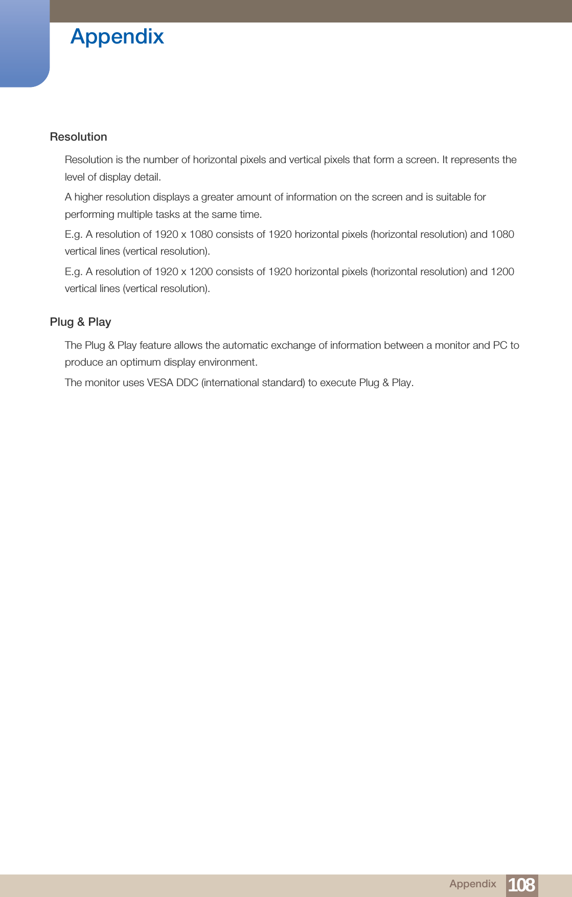 108Appendix AppendixResolutionResolution is the number of horizontal pixels and vertical pixels that form a screen. It represents the level of display detail. A higher resolution displays a greater amount of information on the screen and is suitable for performing multiple tasks at the same time.E.g. A resolution of 1920 x 1080 consists of 1920 horizontal pixels (horizontal resolution) and 1080 vertical lines (vertical resolution).E.g. A resolution of 1920 x 1200 consists of 1920 horizontal pixels (horizontal resolution) and 1200 vertical lines (vertical resolution).Plug &amp; PlayThe Plug &amp; Play feature allows the automatic exchange of information between a monitor and PC to produce an optimum display environment. The monitor uses VESA DDC (international standard) to execute Plug &amp; Play.