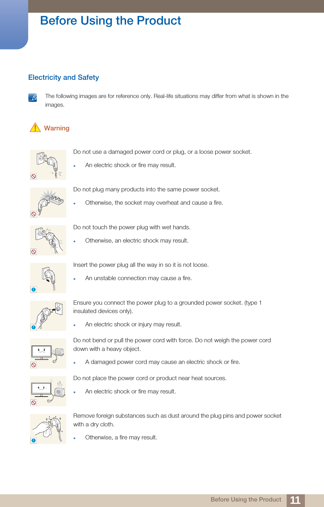 11Before Using the Product Before Using the ProductElectricity and Safety The following images are for reference only. Real-life situations may differ from what is shown in the images.  WarningDo not use a damaged power cord or plug, or a loose power socket.An electric shock or fire may result.Do not plug many products into the same power socket.Otherwise, the socket may overheat and cause a fire.Do not touch the power plug with wet hands.Otherwise, an electric shock may result.Insert the power plug all the way in so it is not loose.An unstable connection may cause a fire.Ensure you connect the power plug to a grounded power socket. (type 1 insulated devices only). An electric shock or injury may result.Do not bend or pull the power cord with force. Do not weigh the power cord down with a heavy object.A damaged power cord may cause an electric shock or fire.Do not place the power cord or product near heat sources. An electric shock or fire may result.Remove foreign substances such as dust around the plug pins and power socket with a dry cloth. Otherwise, a fire may result.!!!