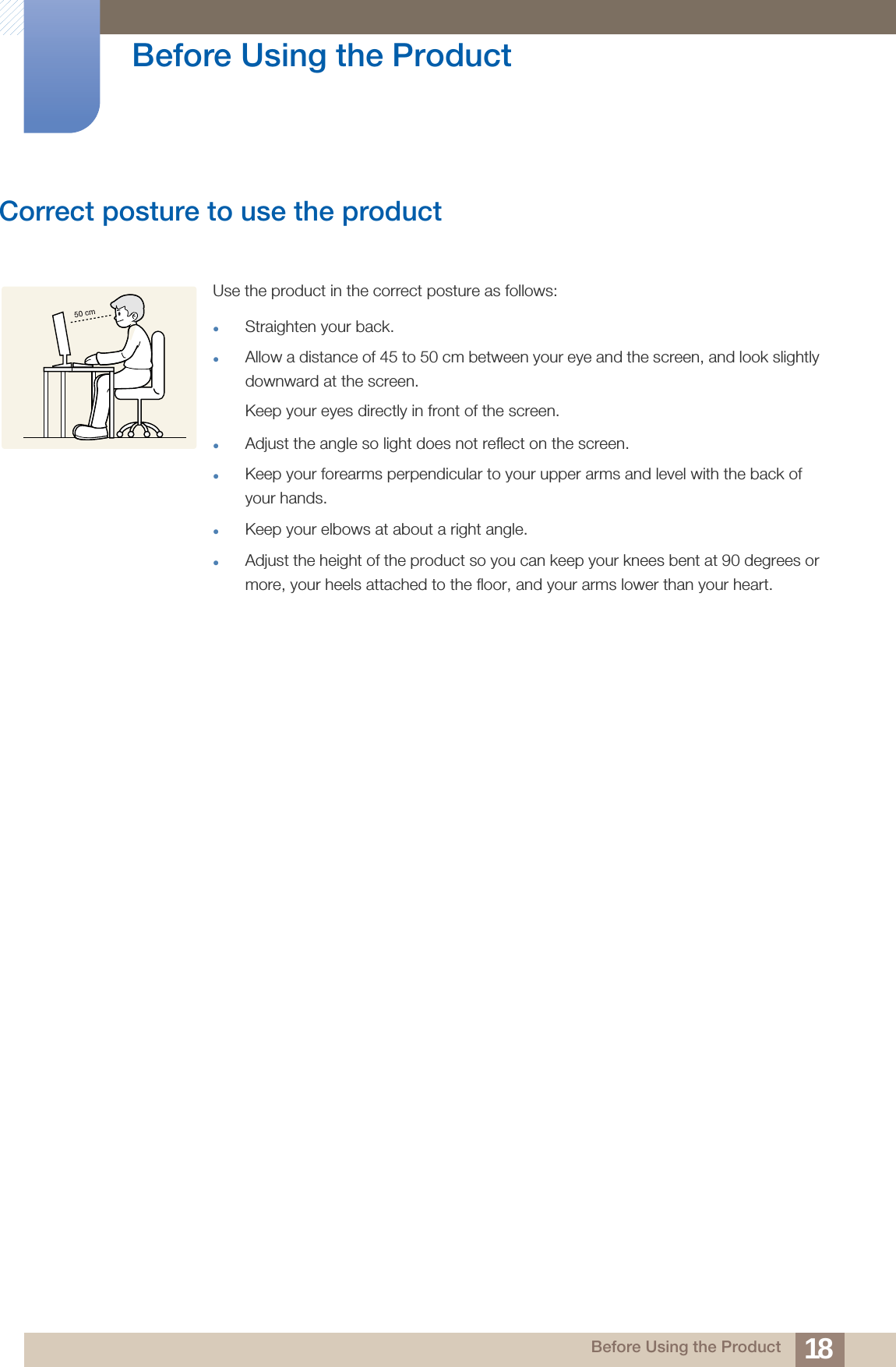 18Before Using the Product Before Using the ProductCorrect posture to use the product Use the product in the correct posture as follows:Straighten your back.Allow a distance of 45 to 50 cm between your eye and the screen, and look slightly downward at the screen. Keep your eyes directly in front of the screen. Adjust the angle so light does not reflect on the screen.Keep your forearms perpendicular to your upper arms and level with the back of your hands.Keep your elbows at about a right angle.Adjust the height of the product so you can keep your knees bent at 90 degrees or more, your heels attached to the floor, and your arms lower than your heart.