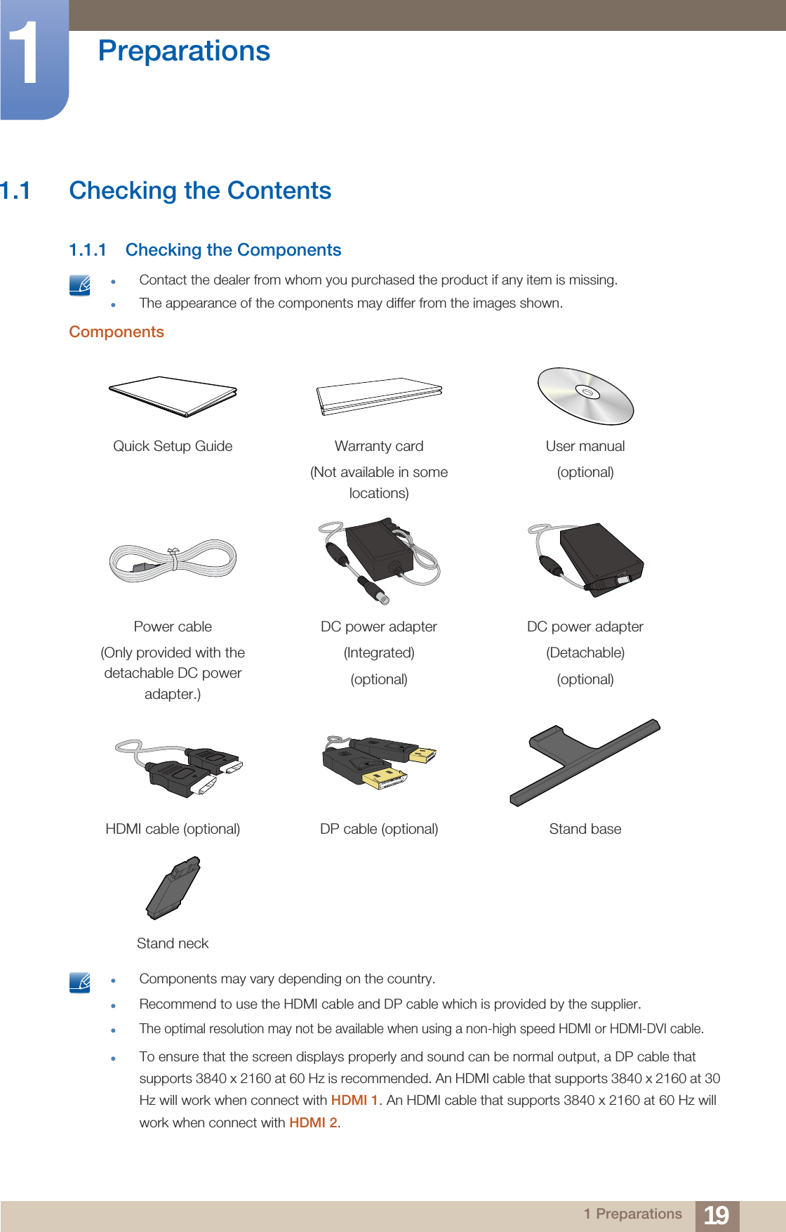 191 Preparations1  Preparations1.1 Checking the Contents1.1.1 Checking the Components Contact the dealer from whom you purchased the product if any item is missing.The appearance of the components may differ from the images shown. Components Components may vary depending on the country.Recommend to use the HDMI cable and DP cable which is provided by the supplier.The optimal resolution may not be available when using a non-high speed HDMI or HDMI-DVI cable. To ensure that the screen displays properly and sound can be normal output, a DP cable that supports 3840 x 2160 at 60 Hz is recommended. An HDMI cable that supports 3840 x 2160 at 30 Hz will work when connect with HDMI 1. An HDMI cable that supports 3840 x 2160 at 60 Hz will work when connect with HDMI 2. Quick Setup Guide Warranty card(Not available in some locations)User manual(optional)Power cable(Only provided with the detachable DC power adapter.)DC power adapter(Integrated)(optional)DC power adapter(Detachable)(optional)HDMI cable (optional) DP cable (optional) Stand baseStand neck