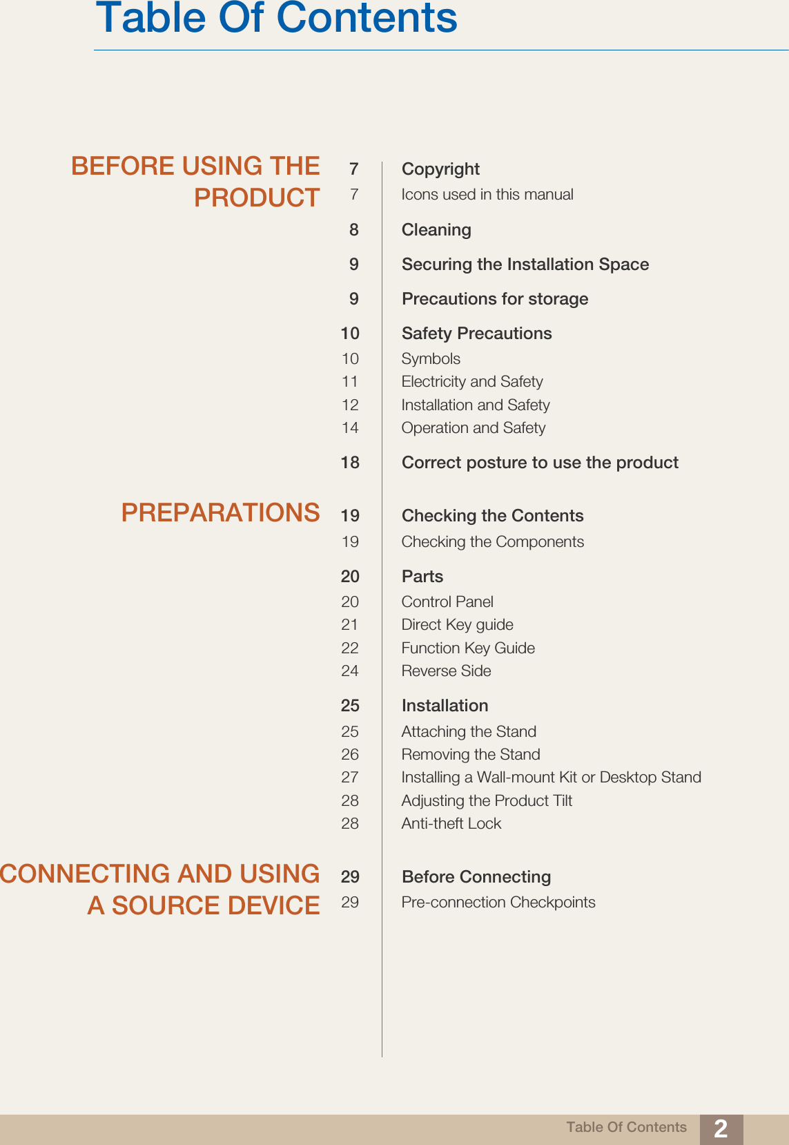 Table Of Contents 2Table Of ContentsBEFORE USING THEPRODUCT7 Copyright7 Icons used in this manual8 Cleaning9 Securing the Installation Space9 Precautions for storage10 Safety Precautions10 Symbols11 Electricity and Safety12 Installation and Safety 14 Operation and Safety18 Correct posture to use the product PREPARATIONS 19 Checking the Contents19 Checking the Components20 Parts20 Control Panel21 Direct Key guide22 Function Key Guide24 Reverse Side25 Installation25 Attaching the Stand26 Removing the Stand27 Installing a Wall-mount Kit or Desktop Stand28 Adjusting the Product Tilt28 Anti-theft LockCONNECTING AND USINGA SOURCE DEVICE29 Before Connecting29 Pre-connection Checkpoints