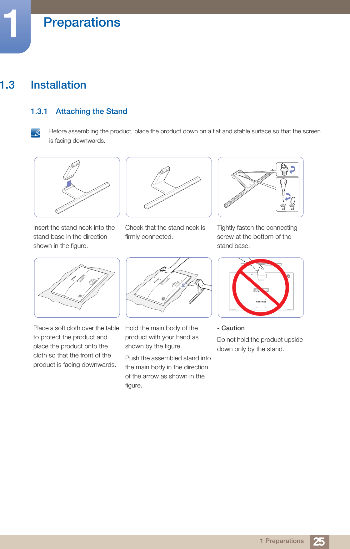 25Preparations11 Preparations1.3 Installation1.3.1 Attaching the Stand Before assembling the product, place the product down on a flat and stable surface so that the screen is facing downwards. Insert the stand neck into the stand base in the direction shown in the figure.Check that the stand neck is firmly connected.Tightly fasten the connecting screw at the bottom of the stand base.Place a soft cloth over the table to protect the product and place the product onto the cloth so that the front of the product is facing downwards.Hold the main body of the product with your hand as shown by the figure.Push the assembled stand into the main body in the direction of the arrow as shown in the figure.- CautionDo not hold the product upside down only by the stand.