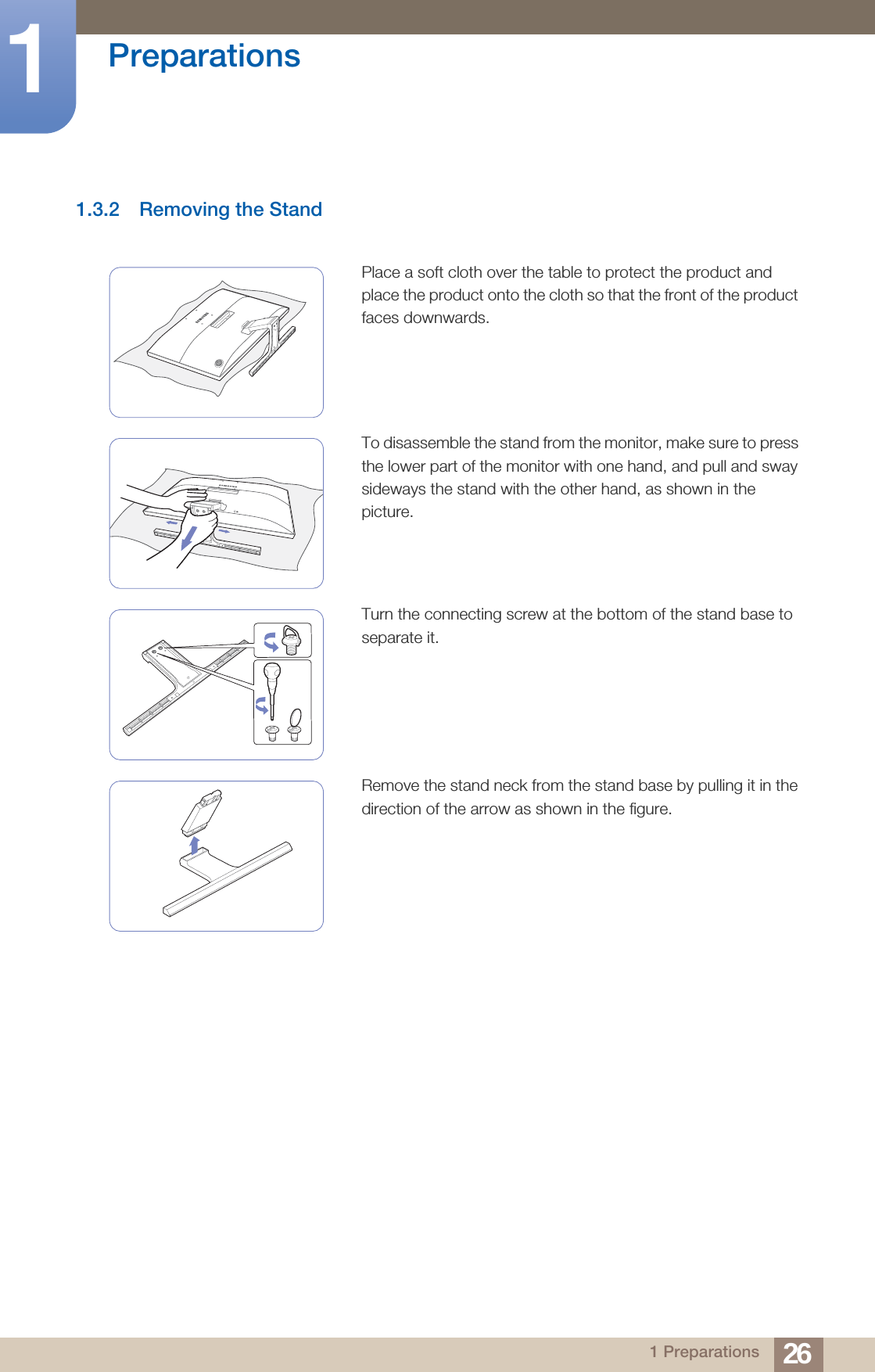 26Preparations11 Preparations1.3.2 Removing the StandPlace a soft cloth over the table to protect the product and place the product onto the cloth so that the front of the product faces downwards.To disassemble the stand from the monitor, make sure to press the lower part of the monitor with one hand, and pull and sway sideways the stand with the other hand, as shown in the picture.Turn the connecting screw at the bottom of the stand base to separate it.Remove the stand neck from the stand base by pulling it in the direction of the arrow as shown in the figure.