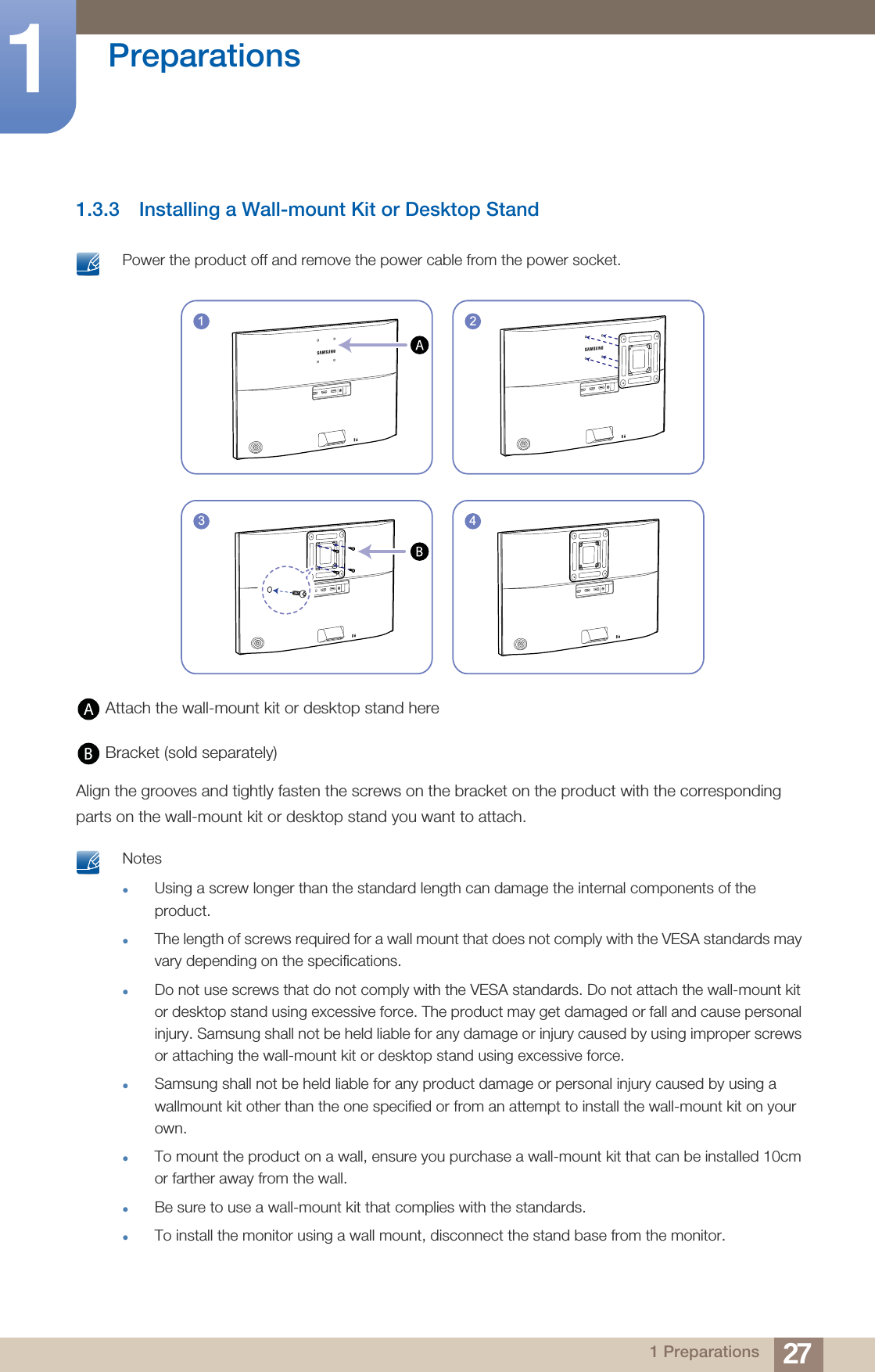 27Preparations11 Preparations1.3.3 Installing a Wall-mount Kit or Desktop Stand Power the product off and remove the power cable from the power socket.  Attach the wall-mount kit or desktop stand here Bracket (sold separately)Align the grooves and tightly fasten the screws on the bracket on the product with the corresponding parts on the wall-mount kit or desktop stand you want to attach. NotesUsing a screw longer than the standard length can damage the internal components of the product.The length of screws required for a wall mount that does not comply with the VESA standards may vary depending on the specifications.Do not use screws that do not comply with the VESA standards. Do not attach the wall-mount kit or desktop stand using excessive force. The product may get damaged or fall and cause personal injury. Samsung shall not be held liable for any damage or injury caused by using improper screws or attaching the wall-mount kit or desktop stand using excessive force.Samsung shall not be held liable for any product damage or personal injury caused by using a wallmount kit other than the one specified or from an attempt to install the wall-mount kit on your own.To mount the product on a wall, ensure you purchase a wall-mount kit that can be installed 10cm or farther away from the wall.Be sure to use a wall-mount kit that complies with the standards.To install the monitor using a wall mount, disconnect the stand base from the monitor. 1 243