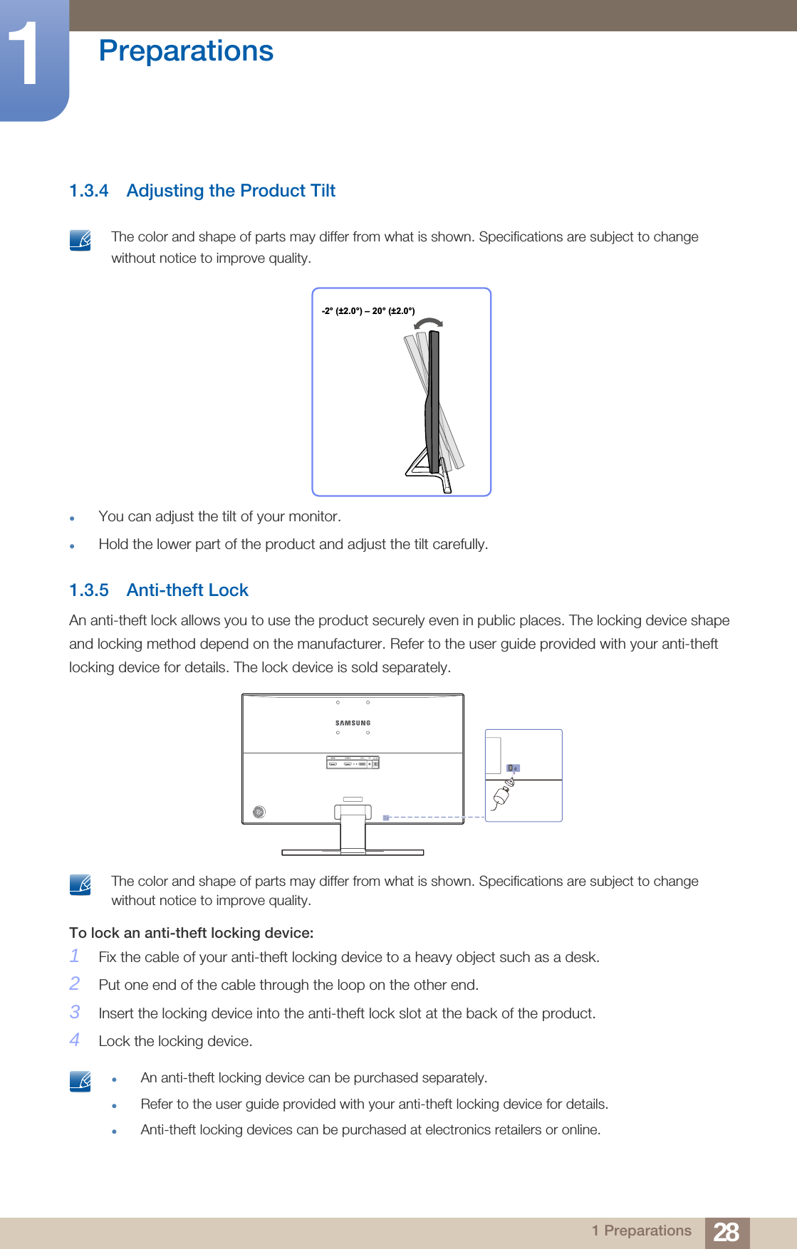 28Preparations11 Preparations1.3.4 Adjusting the Product Tilt The color and shape of parts may differ from what is shown. Specifications are subject to change without notice to improve quality. You can adjust the tilt of your monitor.Hold the lower part of the product and adjust the tilt carefully.1.3.5 Anti-theft LockAn anti-theft lock allows you to use the product securely even in public places. The locking device shape and locking method depend on the manufacturer. Refer to the user guide provided with your anti-theft locking device for details. The lock device is sold separately. The color and shape of parts may differ from what is shown. Specifications are subject to change without notice to improve quality. To lock an anti-theft locking device: 1Fix the cable of your anti-theft locking device to a heavy object such as a desk.2Put one end of the cable through the loop on the other end.3Insert the locking device into the anti-theft lock slot at the back of the product.4Lock the locking device. An anti-theft locking device can be purchased separately.Refer to the user guide provided with your anti-theft locking device for details.Anti-theft locking devices can be purchased at electronics retailers or online.  -2° (±2.0°) – 20° (±2.0°)