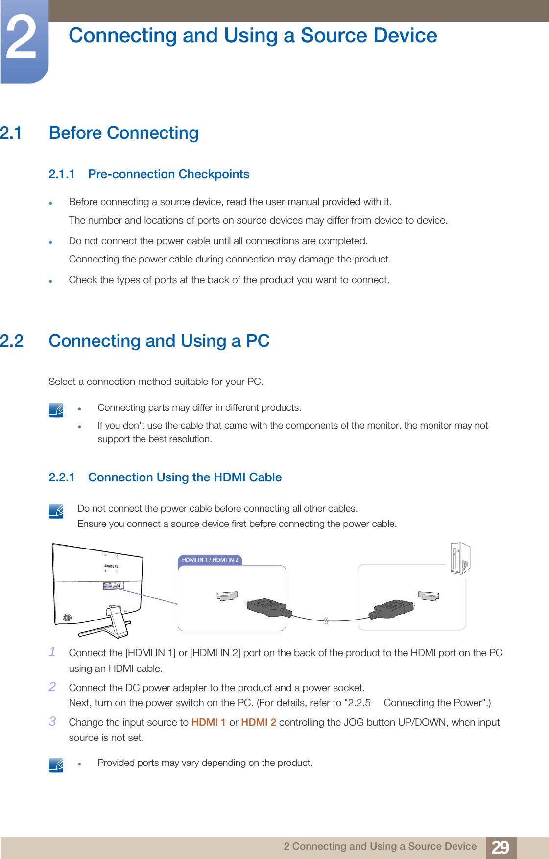 292 Connecting and Using a Source Device2  Connecting and Using a Source Device2.1 Before Connecting2.1.1 Pre-connection CheckpointsBefore connecting a source device, read the user manual provided with it.The number and locations of ports on source devices may differ from device to device.Do not connect the power cable until all connections are completed.Connecting the power cable during connection may damage the product.Check the types of ports at the back of the product you want to connect.2.2 Connecting and Using a PCSelect a connection method suitable for your PC. Connecting parts may differ in different products.If you don&apos;t use the cable that came with the components of the monitor, the monitor may not support the best resolution. 2.2.1 Connection Using the HDMI Cable Do not connect the power cable before connecting all other cables. Ensure you connect a source device first before connecting the power cable. 1Connect the [HDMI IN 1] or [HDMI IN 2] port on the back of the product to the HDMI port on the PC using an HDMI cable. 2Connect the DC power adapter to the product and a power socket. Next, turn on the power switch on the PC. (For details, refer to &quot;2.2.5  Connecting the Power&quot;.)3Change the input source to HDMI 1 or HDMI 2 controlling the JOG button UP/DOWN, when input source is not set. Provided ports may vary depending on the product.HDMI IN 1 / HDMI IN 2