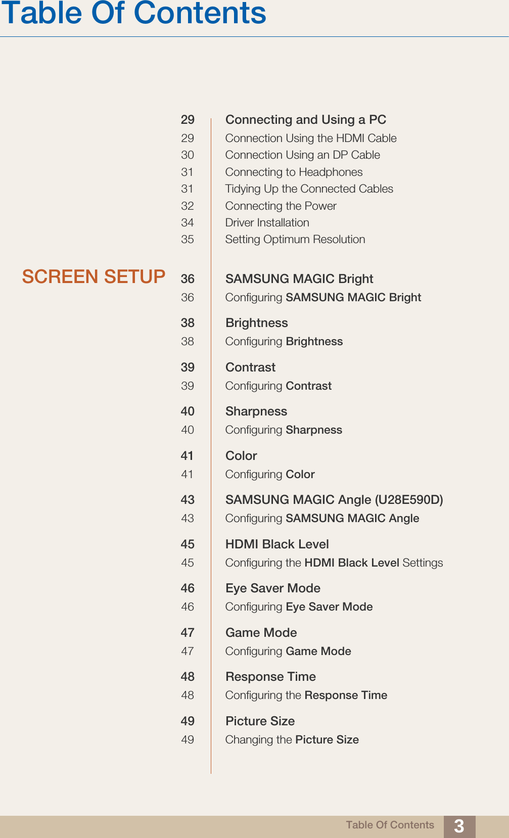 Table Of ContentsTable Of Contents 329 Connecting and Using a PC29 Connection Using the HDMI Cable30 Connection Using an DP Cable31 Connecting to Headphones31 Tidying Up the Connected Cables32 Connecting the Power34 Driver Installation35 Setting Optimum ResolutionSCREEN SETUP 36 SAMSUNG MAGIC Bright36 Configuring SAMSUNG MAGIC Bright38 Brightness38 Configuring Brightness39 Contrast39 Configuring Contrast40 Sharpness40 Configuring Sharpness41 Color41 Configuring Color43 SAMSUNG MAGIC Angle (U28E590D)43 Configuring SAMSUNG MAGIC Angle45 HDMI Black Level45 Configuring the HDMI Black Level Settings46 Eye Saver Mode46 Configuring Eye Saver Mode47 Game Mode47 Configuring Game Mode48 Response Time48 Configuring the Response Time49 Picture Size49 Changing the Picture Size