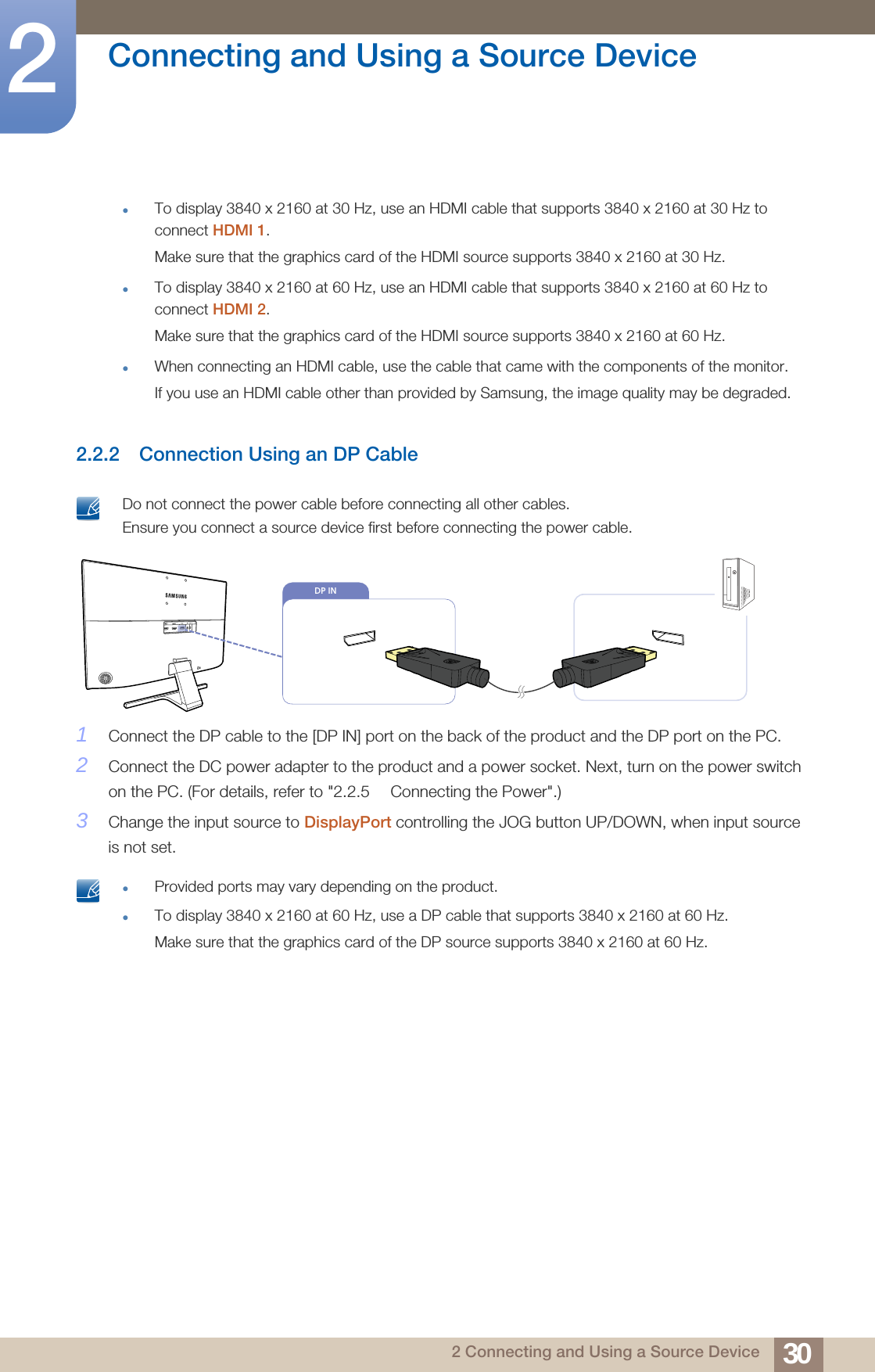 30Connecting and Using a Source Device22 Connecting and Using a Source DeviceTo display 3840 x 2160 at 30 Hz, use an HDMI cable that supports 3840 x 2160 at 30 Hz to connect HDMI 1.Make sure that the graphics card of the HDMI source supports 3840 x 2160 at 30 Hz. To display 3840 x 2160 at 60 Hz, use an HDMI cable that supports 3840 x 2160 at 60 Hz to connect HDMI 2.Make sure that the graphics card of the HDMI source supports 3840 x 2160 at 60 Hz.When connecting an HDMI cable, use the cable that came with the components of the monitor.If you use an HDMI cable other than provided by Samsung, the image quality may be degraded. 2.2.2 Connection Using an DP Cable Do not connect the power cable before connecting all other cables. Ensure you connect a source device first before connecting the power cable. 1Connect the DP cable to the [DP IN] port on the back of the product and the DP port on the PC.2Connect the DC power adapter to the product and a power socket. Next, turn on the power switch on the PC. (For details, refer to &quot;2.2.5  Connecting the Power&quot;.)3Change the input source to DisplayPort controlling the JOG button UP/DOWN, when input source is not set. Provided ports may vary depending on the product.To display 3840 x 2160 at 60 Hz, use a DP cable that supports 3840 x 2160 at 60 Hz. Make sure that the graphics card of the DP source supports 3840 x 2160 at 60 Hz.  DP IN