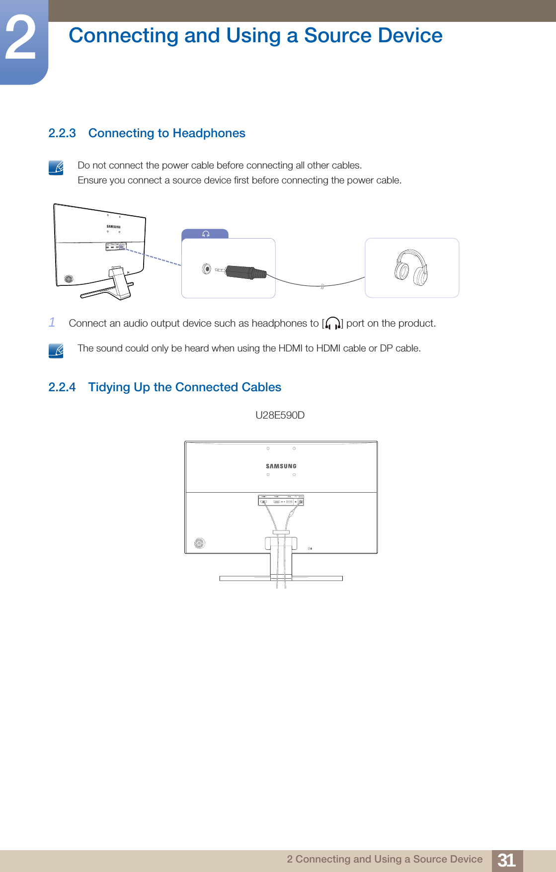 31Connecting and Using a Source Device22 Connecting and Using a Source Device2.2.3 Connecting to Headphones Do not connect the power cable before connecting all other cables. Ensure you connect a source device first before connecting the power cable. 1Connect an audio output device such as headphones to [ ] port on the product. The sound could only be heard when using the HDMI to HDMI cable or DP cable. 2.2.4 Tidying Up the Connected CablesU28E590D