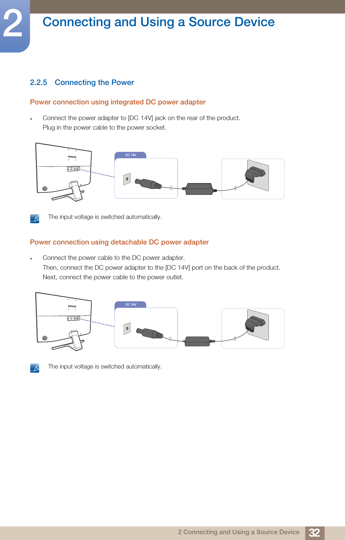 32Connecting and Using a Source Device22 Connecting and Using a Source Device2.2.5 Connecting the PowerPower connection using integrated DC power adapterConnect the power adapter to [DC 14V] jack on the rear of the product. Plug in the power cable to the power socket. The input voltage is switched automatically. Power connection using detachable DC power adapterConnect the power cable to the DC power adapter.Then, connect the DC power adapter to the [DC 14V] port on the back of the product. Next, connect the power cable to the power outlet. The input voltage is switched automatically. DC 14V DC 14V 