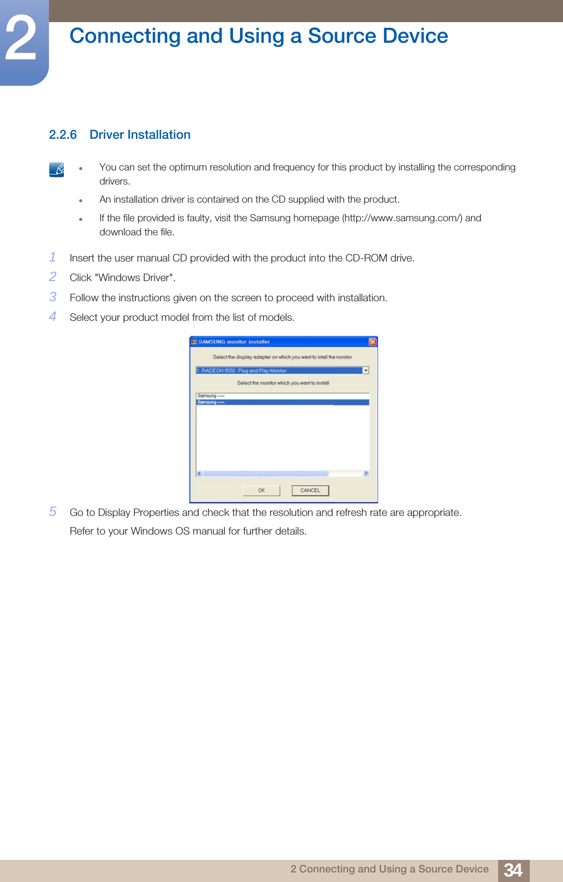 34Connecting and Using a Source Device22 Connecting and Using a Source Device2.2.6 Driver Installation You can set the optimum resolution and frequency for this product by installing the corresponding drivers.An installation driver is contained on the CD supplied with the product.If the file provided is faulty, visit the Samsung homepage (http://www.samsung.com/) and download the file. 1Insert the user manual CD provided with the product into the CD-ROM drive.2Click &quot;Windows Driver&quot;.3Follow the instructions given on the screen to proceed with installation.4Select your product model from the list of models.5Go to Display Properties and check that the resolution and refresh rate are appropriate.Refer to your Windows OS manual for further details.