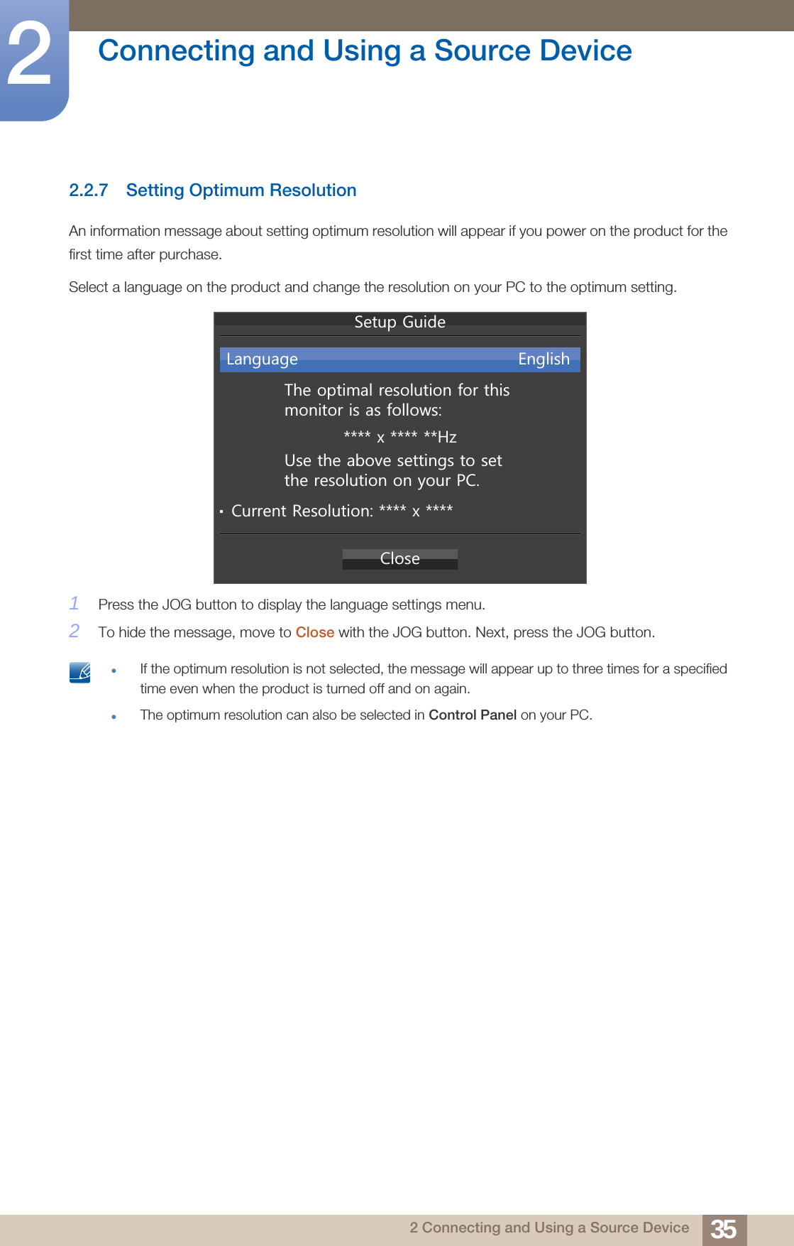 35Connecting and Using a Source Device22 Connecting and Using a Source Device2.2.7 Setting Optimum ResolutionAn information message about setting optimum resolution will appear if you power on the product for the first time after purchase.Select a language on the product and change the resolution on your PC to the optimum setting.1Press the JOG button to display the language settings menu.2To hide the message, move to Close with the JOG button. Next, press the JOG button. If the optimum resolution is not selected, the message will appear up to three times for a specified time even when the product is turned off and on again.The optimum resolution can also be selected in Control Panel on your PC. &amp;ORVH7KHRSWLPDOUHVROXWLRQIRUWKLVPRQLWRULVDVIROORZV[+]/DQJXDJH (QJOLVK8VHWKHDERYHVHWWLQJVWRVHWWKHUHVROXWLRQRQ\RXU3&amp;&amp;XUUHQW5HVROXWLRQ[6HWXS*XLGH