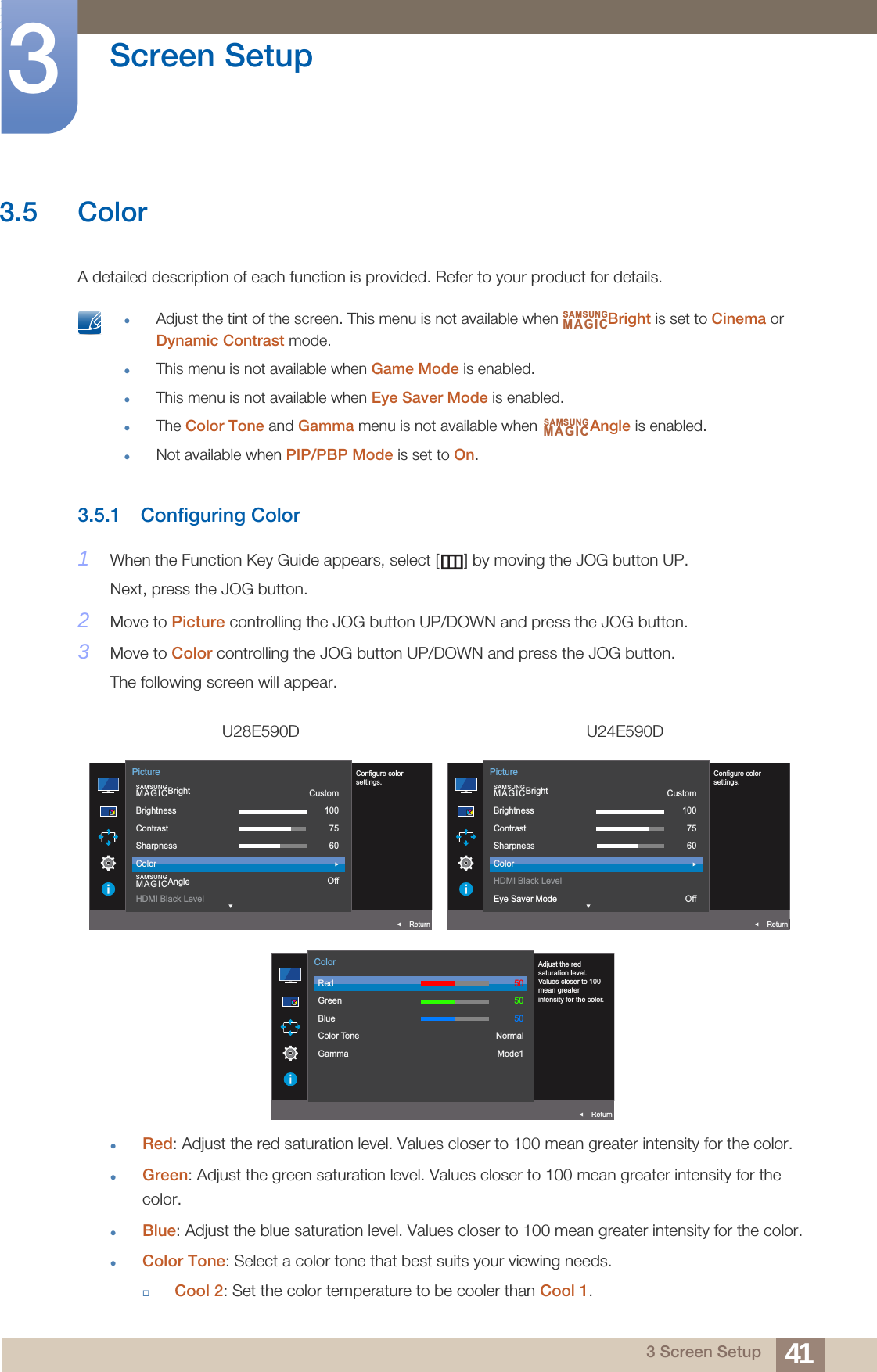 41Screen Setup33 Screen Setup3.5 ColorA detailed description of each function is provided. Refer to your product for details. Adjust the tint of the screen. This menu is not available when  Bright is set to Cinema or Dynamic Contrast mode.This menu is not available when Game Mode is enabled.This menu is not available when Eye Saver Mode is enabled.The Color Tone and Gamma menu is not available when  Angle is enabled.Not available when PIP/PBP Mode is set to On. 3.5.1 Configuring Color1When the Function Key Guide appears, select [ ] by moving the JOG button UP. Next, press the JOG button.2Move to Picture controlling the JOG button UP/DOWN and press the JOG button.3Move to Color controlling the JOG button UP/DOWN and press the JOG button.The following screen will appear.Red: Adjust the red saturation level. Values closer to 100 mean greater intensity for the color.Green: Adjust the green saturation level. Values closer to 100 mean greater intensity for the color.Blue: Adjust the blue saturation level. Values closer to 100 mean greater intensity for the color.Color Tone: Select a color tone that best suits your viewing needs.Cool 2: Set the color temperature to be cooler than Cool 1.U28E590D U24E590DSAMSUNGMAGICSAMSUNGMAGICAUTO  SAMSUNGMAGICBrightSAMSUNGMAGICAngleBrightnessContrastSharpnessColorHDMI Black LevelCustom1007560OffReturnPictureConfigure color settings.AUTO  SAMSUNGMAGICBrightBrightnessContrastSharpnessColorHDMI Black LevelEye Saver ModeCustom1007560OffReturnPictureConfigure color settings.AUTO  RedGreenBlueColor ToneGammaReturnColorAdjust the red saturation level. Values closer to 100 mean greater intensity for the color.505050NormalMode1