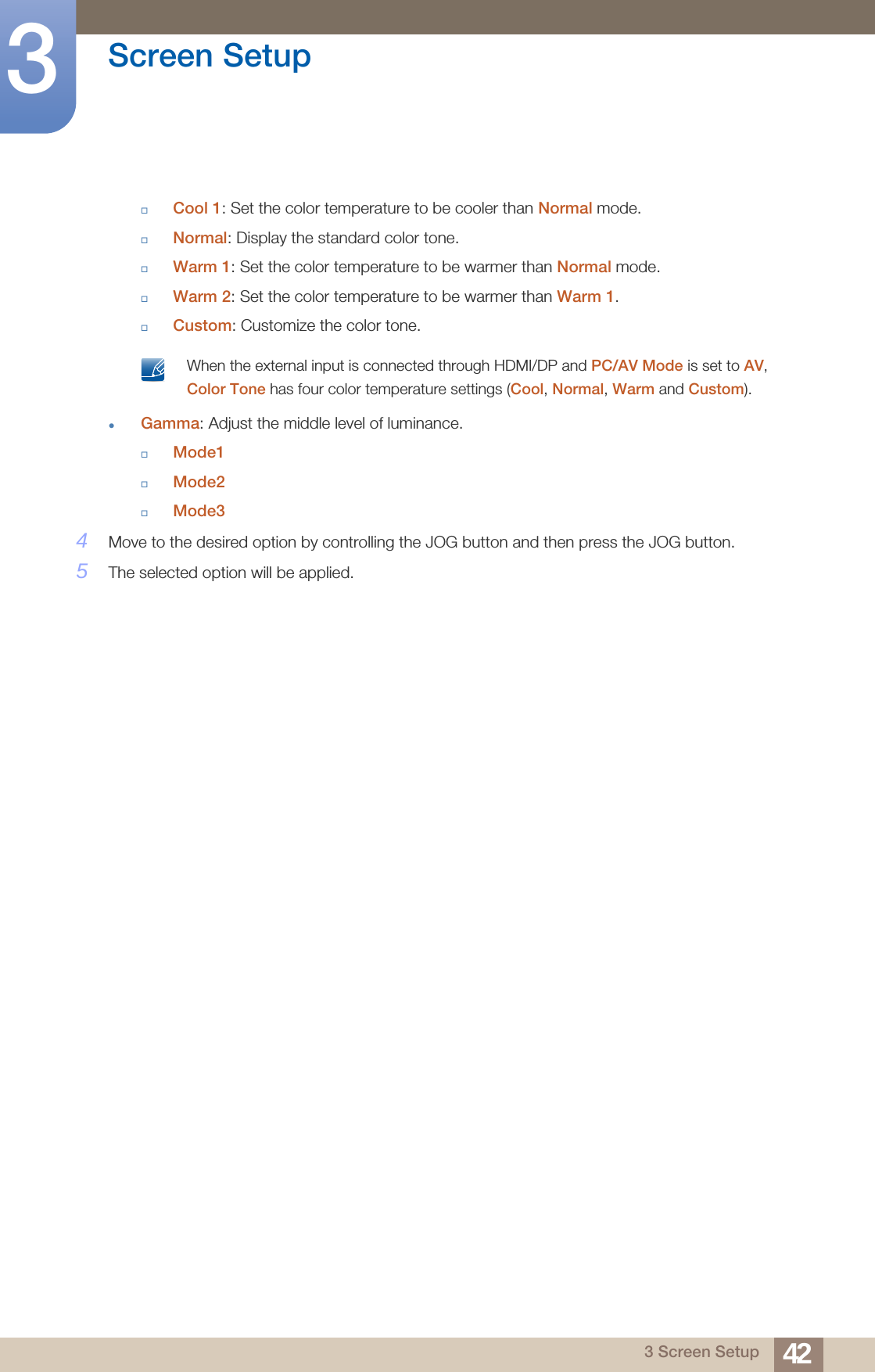 42Screen Setup33 Screen SetupCool 1: Set the color temperature to be cooler than Normal mode.Normal: Display the standard color tone.Warm 1: Set the color temperature to be warmer than Normal mode.Warm 2: Set the color temperature to be warmer than Warm 1.Custom: Customize the color tone. When the external input is connected through HDMI/DP and PC/AV Mode is set to AV, Color Tone has four color temperature settings (Cool, Normal, Warm and Custom). Gamma: Adjust the middle level of luminance.Mode1Mode2Mode34Move to the desired option by controlling the JOG button and then press the JOG button.5The selected option will be applied.