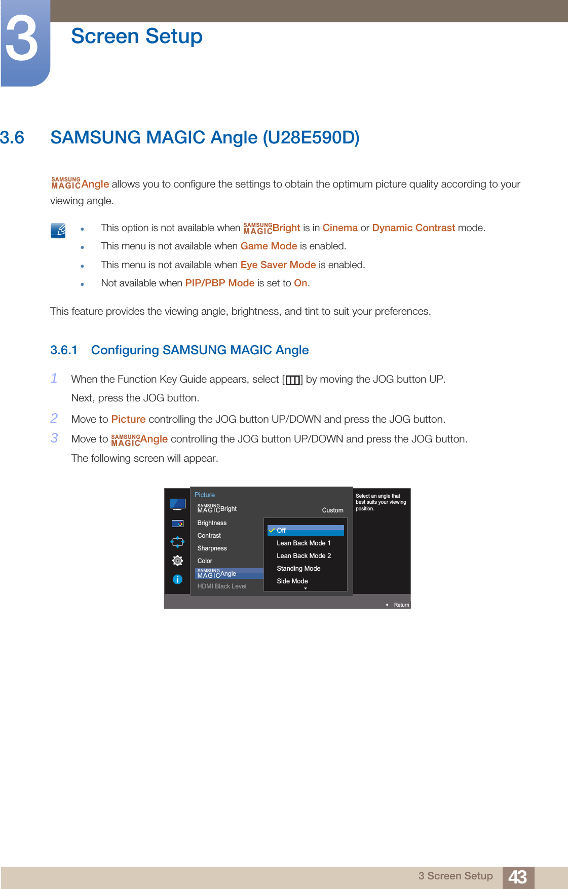 43Screen Setup33 Screen Setup3.6 SAMSUNG MAGIC Angle (U28E590D)Angle allows you to configure the settings to obtain the optimum picture quality according to your viewing angle. This option is not available when  Bright is in Cinema or Dynamic Contrast mode.This menu is not available when Game Mode is enabled.This menu is not available when Eye Saver Mode is enabled.Not available when PIP/PBP Mode is set to On. This feature provides the viewing angle, brightness, and tint to suit your preferences.3.6.1 Configuring SAMSUNG MAGIC Angle1When the Function Key Guide appears, select [ ] by moving the JOG button UP. Next, press the JOG button.2Move to Picture controlling the JOG button UP/DOWN and press the JOG button.3Move to  Angle controlling the JOG button UP/DOWN and press the JOG button.The following screen will appear.SAMSUNGMAGICSAMSUNGMAGICSAMSUNGMAGICAUTO  SAMSUNGMAGICBrightSAMSUNGMAGICAngleBrightnessContrastSharpnessColorHDMI Black LevelCustom1007560OffReturnPictureSelect an angle that best suits your viewing position.OffLean Back Mode 1Lean Back Mode 2Standing ModeSide Mode