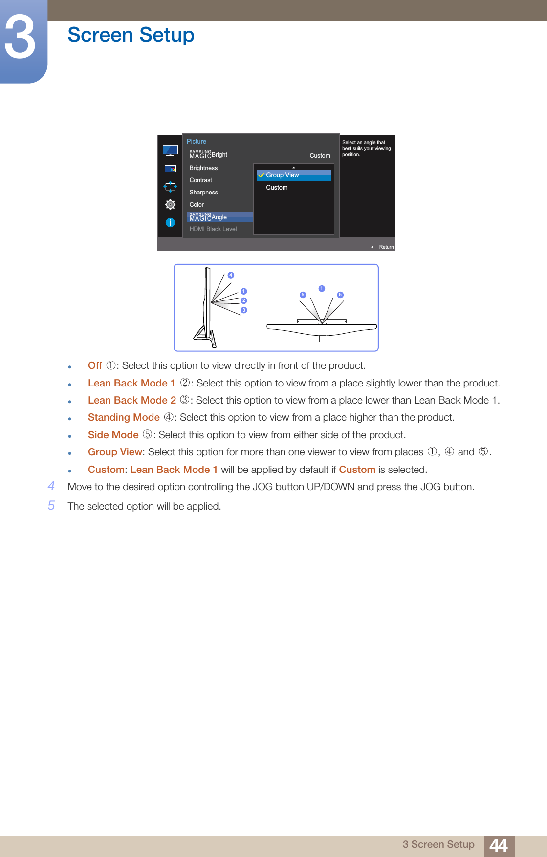 44Screen Setup33 Screen SetupOff  : Select this option to view directly in front of the product.Lean Back Mode 1  : Select this option to view from a place slightly lower than the product.Lean Back Mode 2  : Select this option to view from a place lower than Lean Back Mode 1.Standing Mode  : Select this option to view from a place higher than the product.Side Mode  : Select this option to view from either side of the product.Group View: Select this option for more than one viewer to view from places  ,   and  .Custom: Lean Back Mode 1 will be applied by default if Custom is selected.4Move to the desired option controlling the JOG button UP/DOWN and press the JOG button.5The selected option will be applied.AUTO  SAMSUNGMAGICBrightSAMSUNGMAGICAngleBrightnessContrastSharpnessColorHDMI Black LevelCustom1007560OffReturnPictureSelect an angle that best suits your viewing position.Group ViewCustom423115 5①② ③④⑤①④⑤