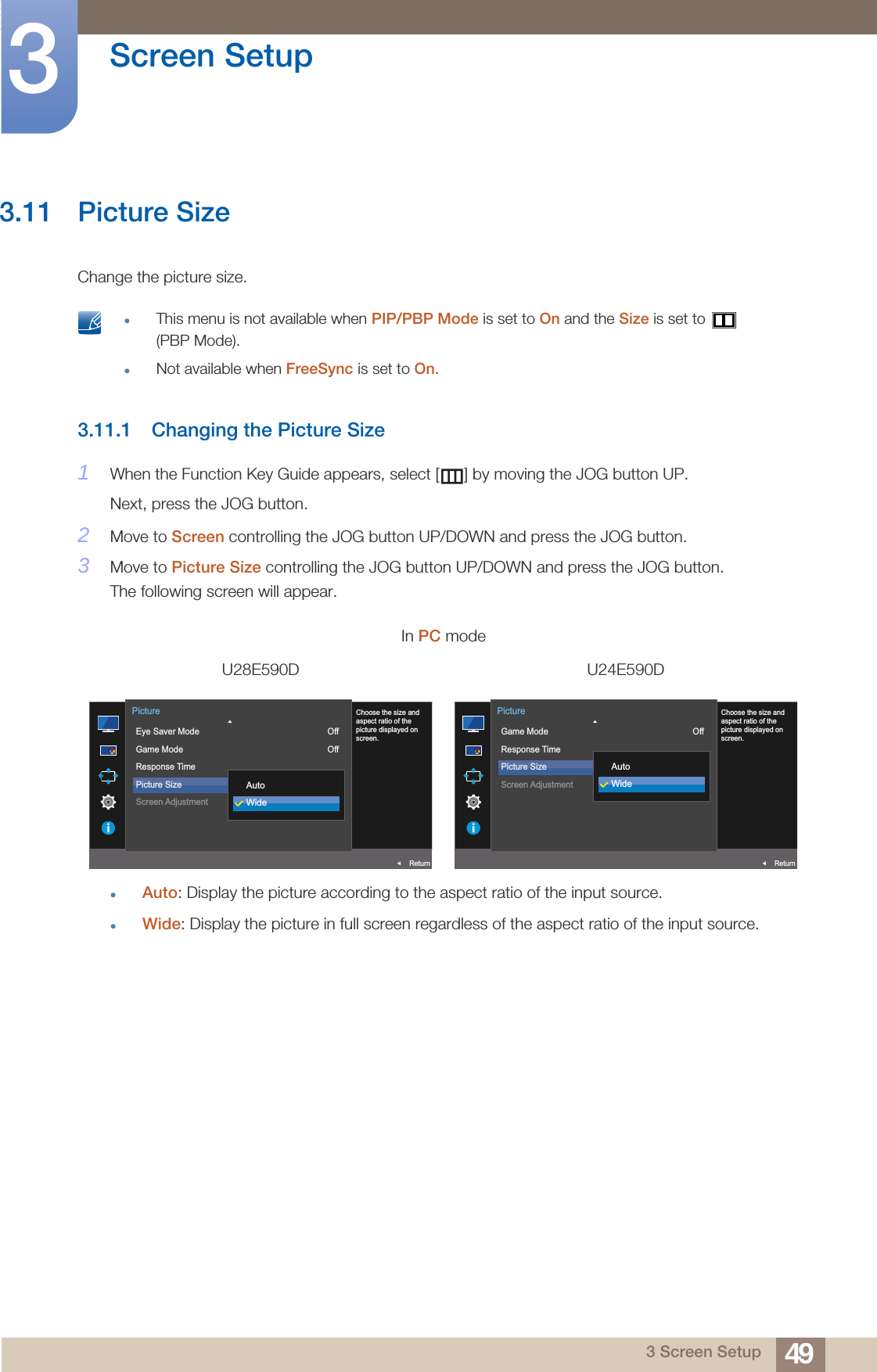 49Screen Setup33 Screen Setup3.11 Picture SizeChange the picture size. This menu is not available when PIP/PBP Mode is set to On and the Size is set to   (PBP Mode).Not available when FreeSync is set to On. 3.11.1 Changing the Picture Size1When the Function Key Guide appears, select [ ] by moving the JOG button UP. Next, press the JOG button.2Move to Screen controlling the JOG button UP/DOWN and press the JOG button.3Move to Picture Size controlling the JOG button UP/DOWN and press the JOG button.The following screen will appear.Auto: Display the picture according to the aspect ratio of the input source.Wide: Display the picture in full screen regardless of the aspect ratio of the input source.In PC modeU28E590D U24E590DAUTO  Eye Saver ModeGame ModeResponse TimePicture SizeScreen AdjustmentOffOff16:9ReturnPictureChoose the size andaspect ratio of thepicture displayed onscreen.AutoWideAUTO  Game ModeResponse TimePicture SizeScreen AdjustmentOffReturnPictureChoose the size andaspect ratio of thepicture displayed onscreen.AutoWide