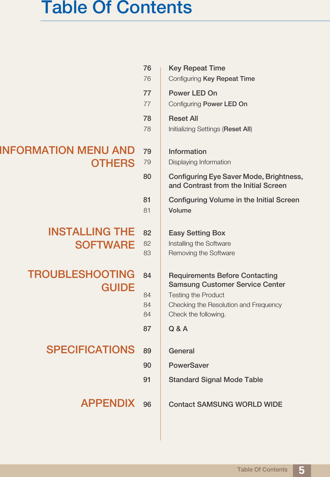 Table Of ContentsTable Of Contents 576 Key Repeat Time76 Configuring Key Repeat Time77 Power LED On77 Configuring Power LED On78 Reset All78 Initializing Settings (Reset All)INFORMATION MENU ANDOTHERS79 Information79 Displaying Information80 Configuring Eye Saver Mode, Brightness, and Contrast from the Initial Screen81 Configuring Volume in the Initial Screen81 VolumeINSTALLING THESOFTWARE82 Easy Setting Box82 Installing the Software83 Removing the SoftwareTROUBLESHOOTINGGUIDE84 Requirements Before Contacting Samsung Customer Service Center84 Testing the Product84 Checking the Resolution and Frequency84 Check the following.87 Q &amp; ASPECIFICATIONS 89 General90 PowerSaver91 Standard Signal Mode TableAPPENDIX 96 Contact SAMSUNG WORLD WIDE