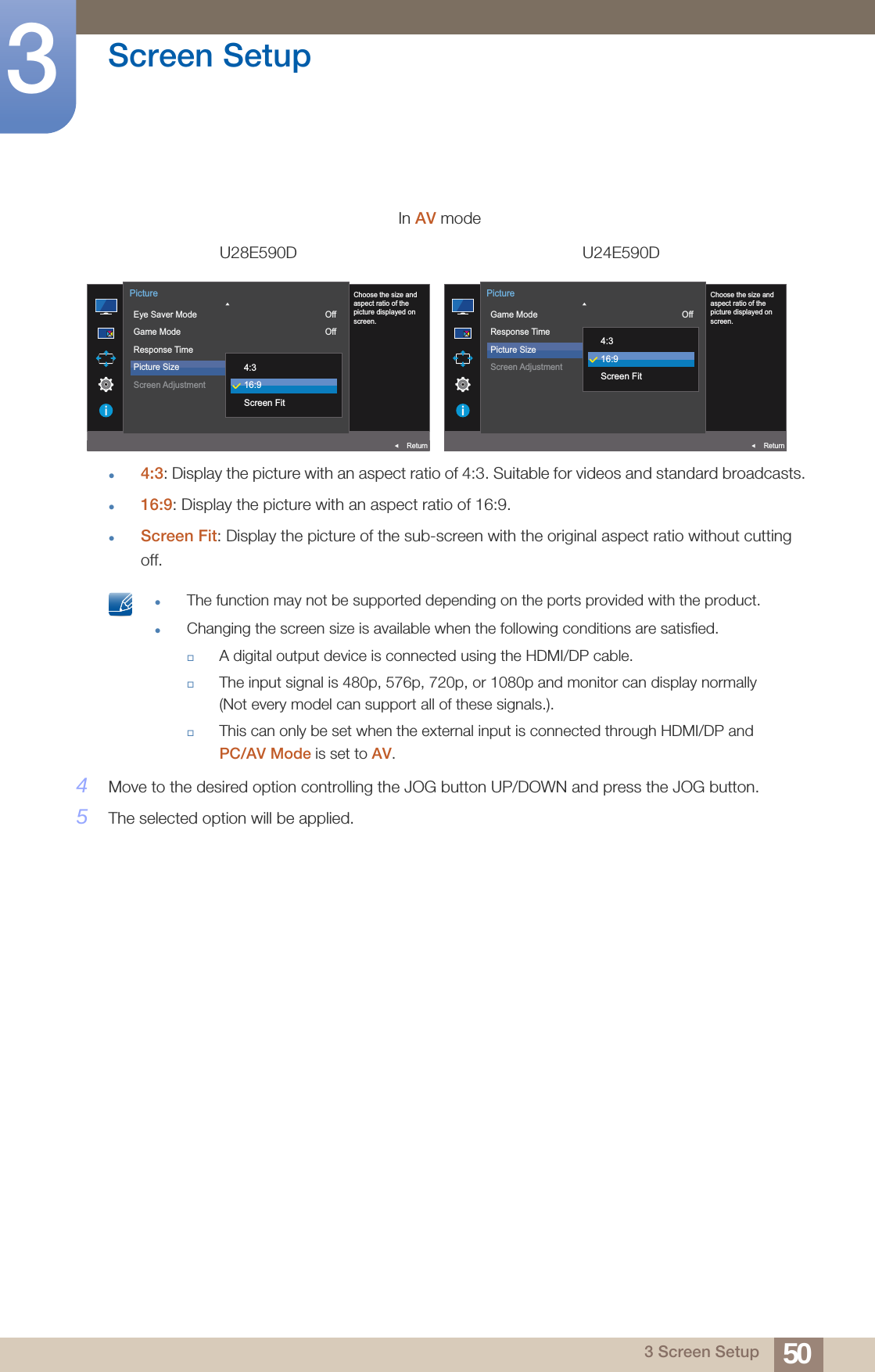 50Screen Setup33 Screen Setup4:3: Display the picture with an aspect ratio of 4:3. Suitable for videos and standard broadcasts.16:9: Display the picture with an aspect ratio of 16:9.Screen Fit: Display the picture of the sub-screen with the original aspect ratio without cutting off. The function may not be supported depending on the ports provided with the product.Changing the screen size is available when the following conditions are satisfied.A digital output device is connected using the HDMI/DP cable.The input signal is 480p, 576p, 720p, or 1080p and monitor can display normally (Not every model can support all of these signals.).This can only be set when the external input is connected through HDMI/DP and PC/AV Mode is set to AV. 4Move to the desired option controlling the JOG button UP/DOWN and press the JOG button.5The selected option will be applied.In AV modeU28E590D U24E590DAUTO  Eye Saver ModeGame ModeResponse TimePicture SizeScreen AdjustmentOffOff16:9ReturnPictureChoose the size andaspect ratio of thepicture displayed onscreen.4:316:9Screen FitAUTO  Game ModeResponse TimePicture SizeScreen AdjustmentOffOff16:9ReturnPictureChoose the size andaspect ratio of thepicture displayed onscreen.4:316:9Screen Fit