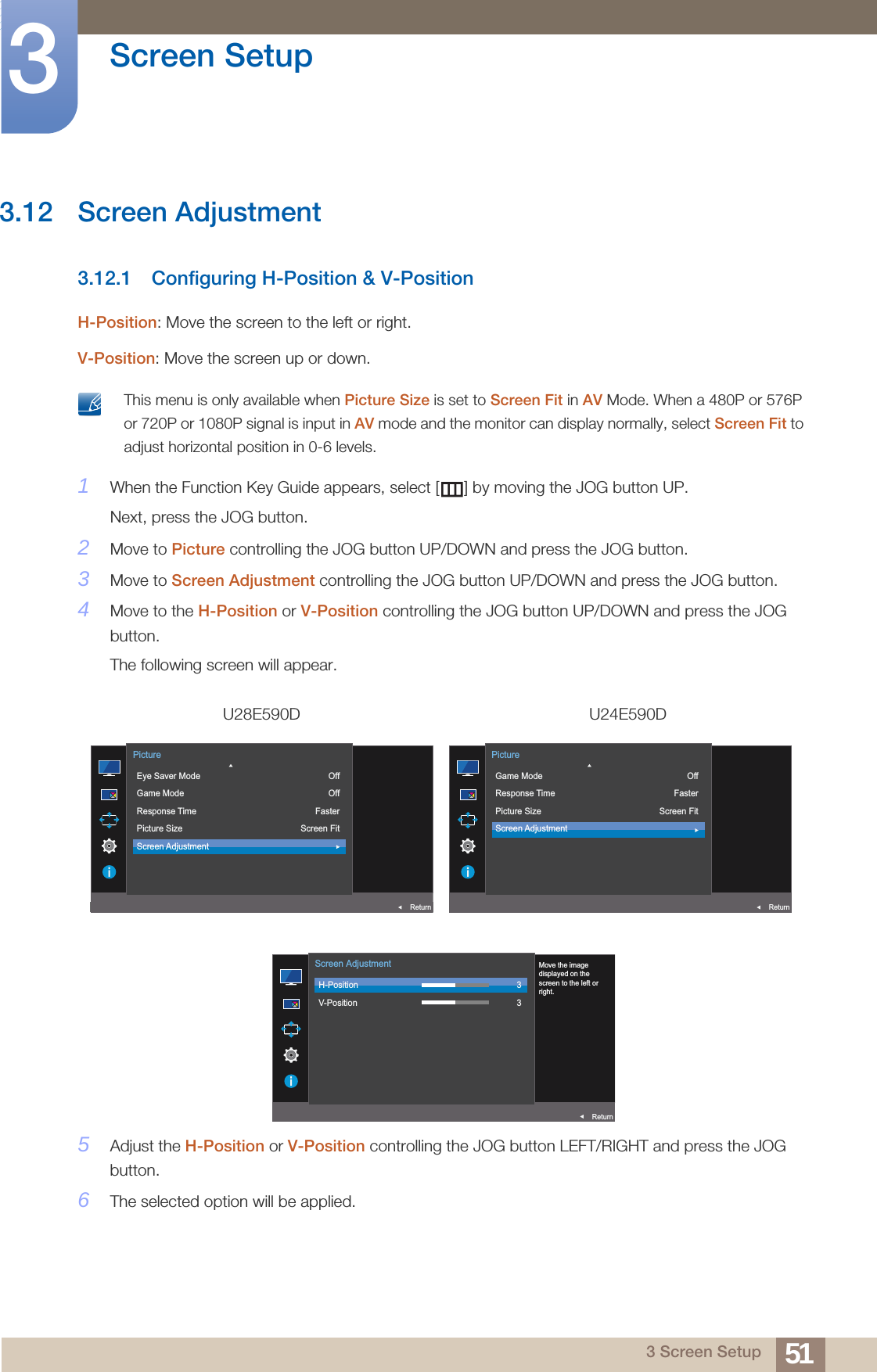 51Screen Setup33 Screen Setup3.12 Screen Adjustment3.12.1 Configuring H-Position &amp; V-PositionH-Position: Move the screen to the left or right.V-Position: Move the screen up or down. This menu is only available when Picture Size is set to Screen Fit in AV Mode. When a 480P or 576P or 720P or 1080P signal is input in AV mode and the monitor can display normally, select Screen Fit to adjust horizontal position in 0-6 levels. 1When the Function Key Guide appears, select [ ] by moving the JOG button UP. Next, press the JOG button.2Move to Picture controlling the JOG button UP/DOWN and press the JOG button.3Move to Screen Adjustment controlling the JOG button UP/DOWN and press the JOG button.4Move to the H-Position or V-Position controlling the JOG button UP/DOWN and press the JOG button.The following screen will appear.5Adjust the H-Position or V-Position controlling the JOG button LEFT/RIGHT and press the JOG button.6The selected option will be applied.U28E590D U24E590DAUTO  Eye Saver ModeGame ModeResponse TimePicture SizeScreen AdjustmentOffOffFasterScreen FitReturnPictureAUTO  Game ModeResponse TimePicture SizeScreen AdjustmentOffFasterScreen FitReturnPictureAUTO  H-PositionV-Position33ReturnScreen AdjustmentMove the imagedisplayed on thescreen to the left orright.