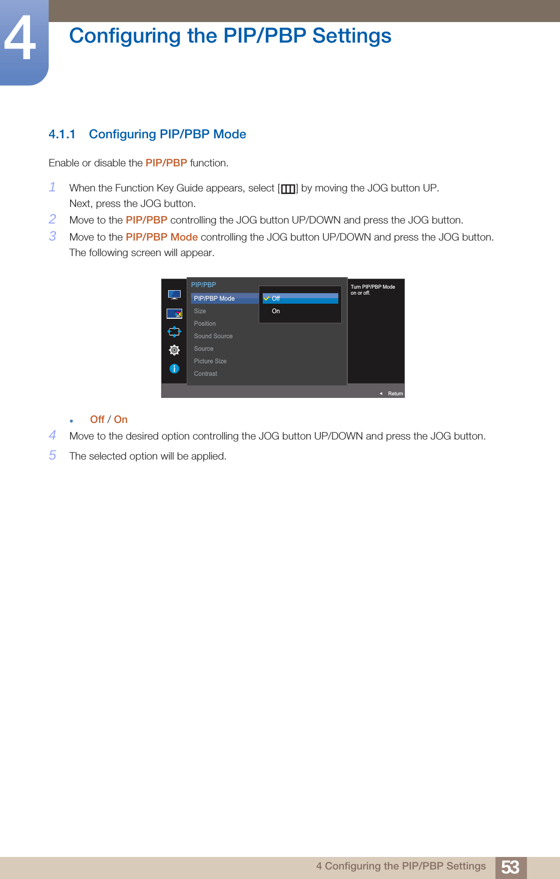 53Configuring the PIP/PBP Settings44 Configuring the PIP/PBP Settings4.1.1 Configuring PIP/PBP ModeEnable or disable the PIP/PBP function.1When the Function Key Guide appears, select [ ] by moving the JOG button UP. Next, press the JOG button.2Move to the PIP/PBP controlling the JOG button UP/DOWN and press the JOG button.3Move to the PIP/PBP Mode controlling the JOG button UP/DOWN and press the JOG button.The following screen will appear.Off / On4Move to the desired option controlling the JOG button UP/DOWN and press the JOG button.5The selected option will be applied.OffTurn PIP/PBP Modeon or off.  PIP/PBPReturnfOffOnPIP/PBP ModeSizePositionSound SourceSourcePicture SizeContrast