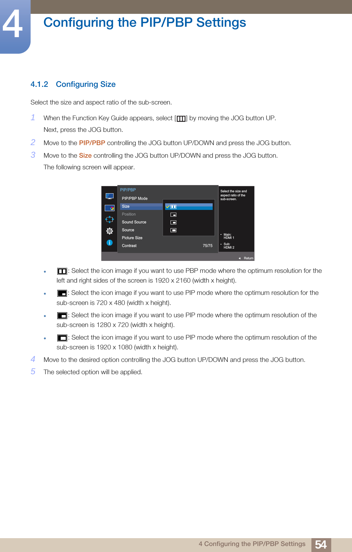 54Configuring the PIP/PBP Settings44 Configuring the PIP/PBP Settings4.1.2 Configuring SizeSelect the size and aspect ratio of the sub-screen.1When the Function Key Guide appears, select [ ] by moving the JOG button UP. Next, press the JOG button.2Move to the PIP/PBP controlling the JOG button UP/DOWN and press the JOG button.3Move to the Size controlling the JOG button UP/DOWN and press the JOG button.The following screen will appear.: Select the icon image if you want to use PBP mode where the optimum resolution for the left and right sides of the screen is 1920 x 2160 (width x height).: Select the icon image if you want to use PIP mode where the optimum resolution for the sub-screen is 720 x 480 (width x height).: Select the icon image if you want to use PIP mode where the optimum resolution of the sub-screen is 1280 x 720 (width x height).: Select the icon image if you want to use PIP mode where the optimum resolution of the sub-screen is 1920 x 1080 (width x height).4Move to the desired option controlling the JOG button UP/DOWN and press the JOG button.5The selected option will be applied.  Select the size andaspect ratio of thesub-screen.Main:HDMI 1Sub:HDMI 2  PIP/PBPReturnPIP/PBP ModeSizePositionSound SourceSourcePicture SizeContrast 75/75