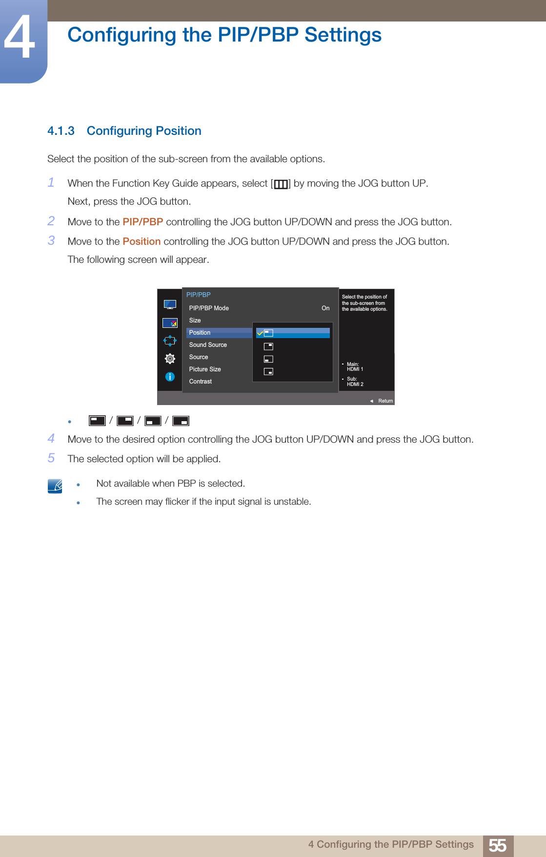 55Configuring the PIP/PBP Settings44 Configuring the PIP/PBP Settings4.1.3 Configuring PositionSelect the position of the sub-screen from the available options.1When the Function Key Guide appears, select [ ] by moving the JOG button UP. Next, press the JOG button.2Move to the PIP/PBP controlling the JOG button UP/DOWN and press the JOG button.3Move to the Position controlling the JOG button UP/DOWN and press the JOG button.The following screen will appear. /   /   / 4Move to the desired option controlling the JOG button UP/DOWN and press the JOG button.5The selected option will be applied. Not available when PBP is selected.The screen may flicker if the input signal is unstable.     Select the position ofthe sub-screen fromthe available options.  PIP/PBPReturnPIP/PBP ModeSizePositionSound SourceSourcePicture SizeContrastOnMain:HDMI 1Sub:HDMI 2