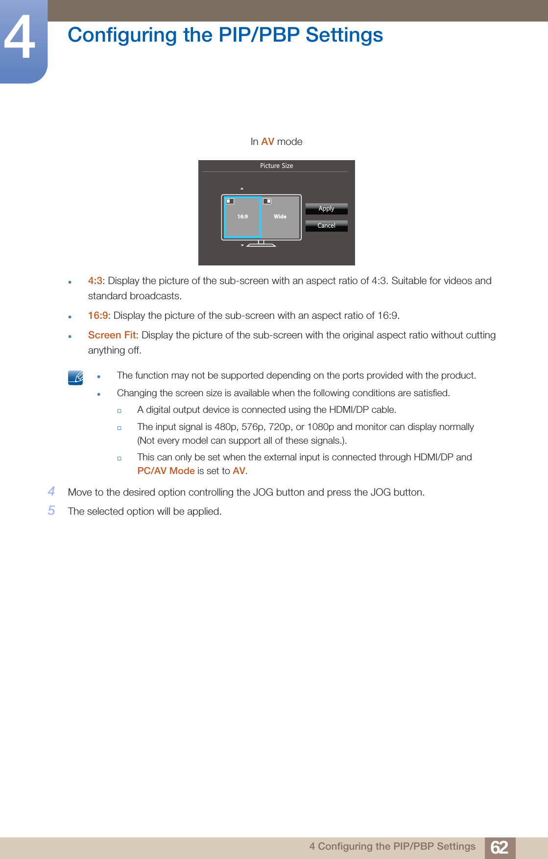 62Configuring the PIP/PBP Settings44 Configuring the PIP/PBP Settings4:3: Display the picture of the sub-screen with an aspect ratio of 4:3. Suitable for videos and standard broadcasts.16:9: Display the picture of the sub-screen with an aspect ratio of 16:9.Screen Fit: Display the picture of the sub-screen with the original aspect ratio without cutting anything off. The function may not be supported depending on the ports provided with the product.Changing the screen size is available when the following conditions are satisfied.A digital output device is connected using the HDMI/DP cable.The input signal is 480p, 576p, 720p, or 1080p and monitor can display normally (Not every model can support all of these signals.).This can only be set when the external input is connected through HDMI/DP and PC/AV Mode is set to AV. 4Move to the desired option controlling the JOG button and press the JOG button.5The selected option will be applied.In AV mode3LFWXUH6L]H  $SSO\&amp;DQFHO16:9 Wide