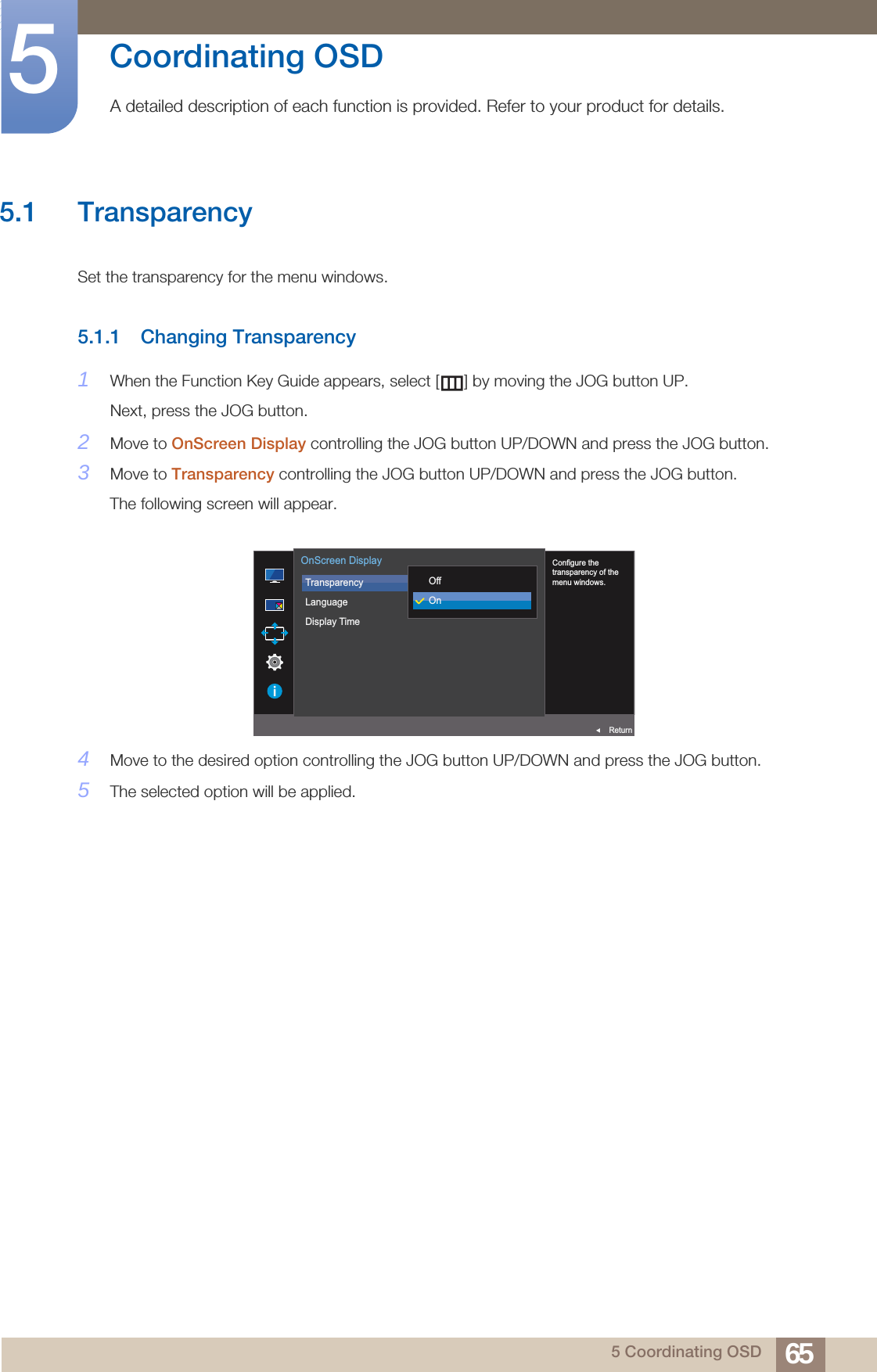 655 Coordinating OSD5  Coordinating OSDA detailed description of each function is provided. Refer to your product for details.5.1 TransparencySet the transparency for the menu windows.5.1.1 Changing Transparency1When the Function Key Guide appears, select [ ] by moving the JOG button UP. Next, press the JOG button.2Move to OnScreen Display controlling the JOG button UP/DOWN and press the JOG button.3Move to Transparency controlling the JOG button UP/DOWN and press the JOG button. The following screen will appear.4Move to the desired option controlling the JOG button UP/DOWN and press the JOG button.5The selected option will be applied.  Configure the transparency of the menu windows.TransparencyLanguageDisplay Time  OffOnOnScreen DisplayReturn
