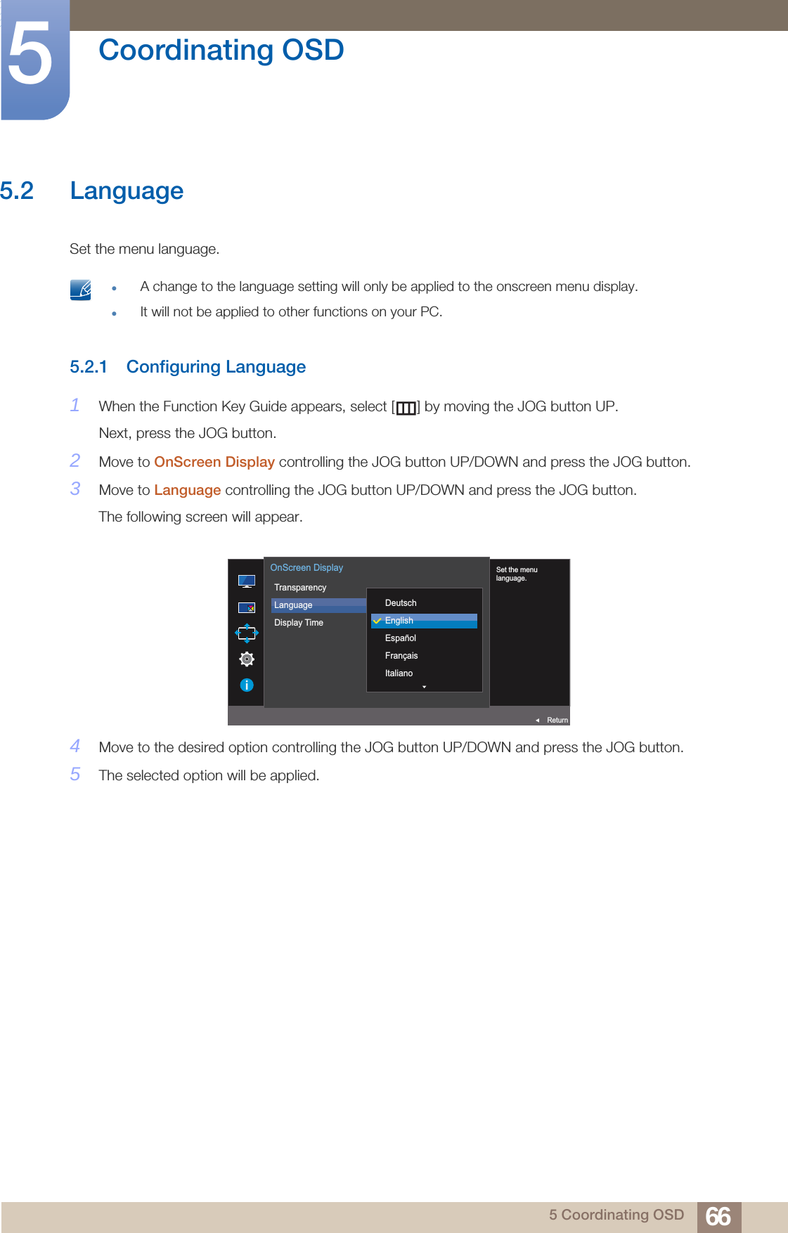 66Coordinating OSD55 Coordinating OSD5.2 LanguageSet the menu language. A change to the language setting will only be applied to the onscreen menu display.It will not be applied to other functions on your PC. 5.2.1 Configuring Language1When the Function Key Guide appears, select [ ] by moving the JOG button UP. Next, press the JOG button.2Move to OnScreen Display controlling the JOG button UP/DOWN and press the JOG button.3Move to Language controlling the JOG button UP/DOWN and press the JOG button.The following screen will appear.4Move to the desired option controlling the JOG button UP/DOWN and press the JOG button.5The selected option will be applied.  Set the menulanguage.TransparencyLanguageDisplay Time  DeutschEnglishEspañolFrançaisItalianoOnScreen DisplayReturn
