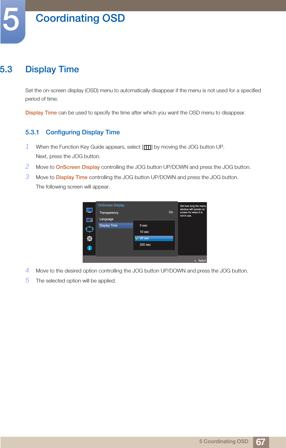 67Coordinating OSD55 Coordinating OSD5.3 Display TimeSet the on-screen display (OSD) menu to automatically disappear if the menu is not used for a specified period of time.Display Time can be used to specify the time after which you want the OSD menu to disappear.5.3.1 Configuring Display Time1When the Function Key Guide appears, select [ ] by moving the JOG button UP. Next, press the JOG button.2Move to OnScreen Display controlling the JOG button UP/DOWN and press the JOG button.3Move to Display Time controlling the JOG button UP/DOWN and press the JOG button.The following screen will appear.4Move to the desired option controlling the JOG button UP/DOWN and press the JOG button. 5The selected option will be applied.  Set how long the menuwindow will remain onscreen for when it isnot in use.TransparencyLanguageDisplay Time  5 sec10 sec20 sec200 secOnScreen DisplayOnReturn