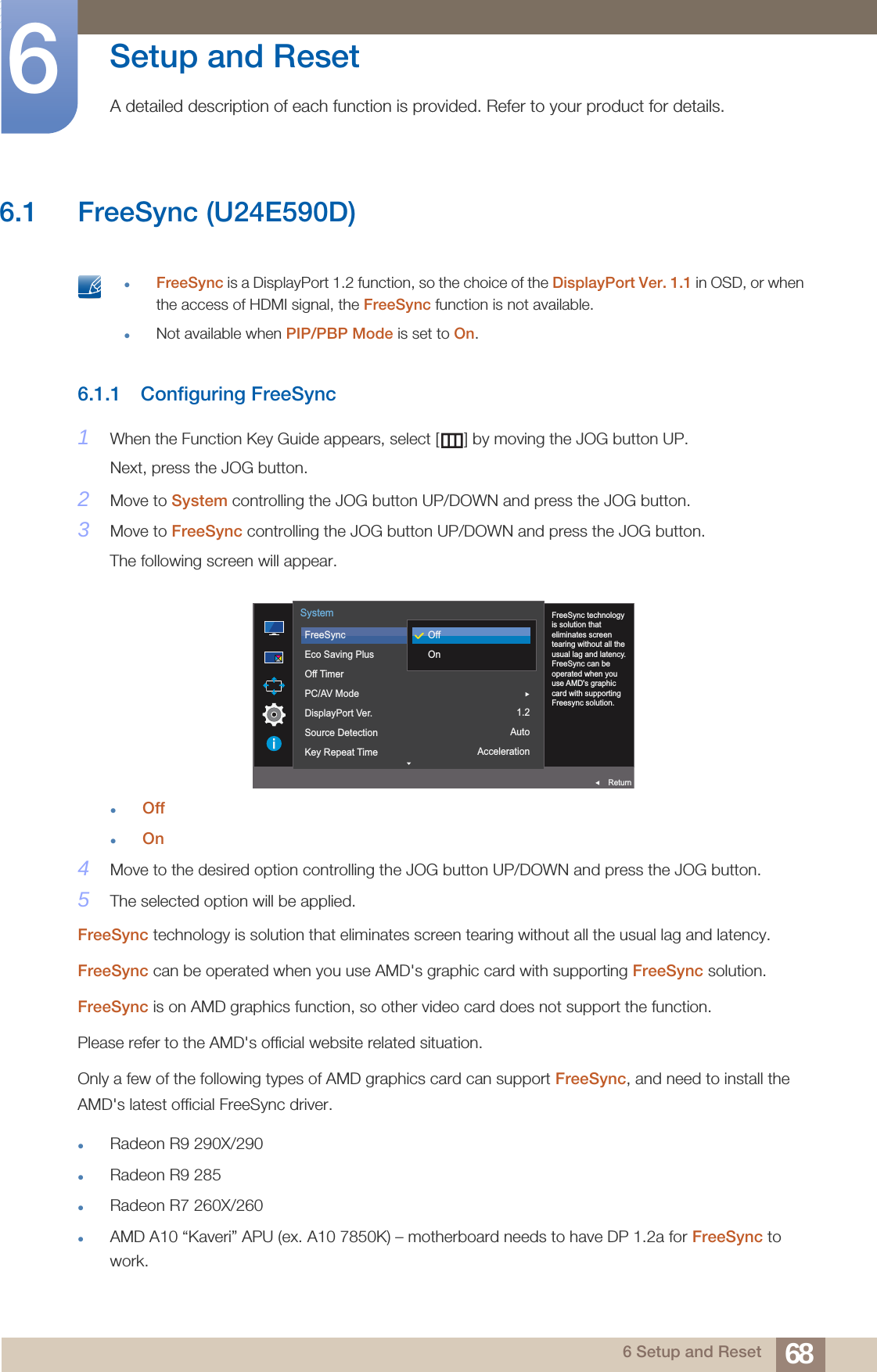 686 Setup and Reset6  Setup and Reset A detailed description of each function is provided. Refer to your product for details.6.1 FreeSync (U24E590D) FreeSync is a DisplayPort 1.2 function, so the choice of the DisplayPort Ver. 1.1 in OSD, or when the access of HDMI signal, the FreeSync function is not available.Not available when PIP/PBP Mode is set to On. 6.1.1 Configuring FreeSync1When the Function Key Guide appears, select [ ] by moving the JOG button UP. Next, press the JOG button.2Move to System controlling the JOG button UP/DOWN and press the JOG button.3Move to FreeSync controlling the JOG button UP/DOWN and press the JOG button.The following screen will appear.OffOn4Move to the desired option controlling the JOG button UP/DOWN and press the JOG button.5The selected option will be applied.FreeSync technology is solution that eliminates screen tearing without all the usual lag and latency.FreeSync can be operated when you use AMD&apos;s graphic card with supporting FreeSync solution.FreeSync is on AMD graphics function, so other video card does not support the function.Please refer to the AMD&apos;s official website related situation.Only a few of the following types of AMD graphics card can support FreeSync, and need to install the AMD&apos;s latest official FreeSync driver.Radeon R9 290X/290Radeon R9 285Radeon R7 260X/260AMD A10 “Kaveri” APU (ex. A10 7850K) – motherboard needs to have DP 1.2a for FreeSync to work.On1.2AutoAcceleration  FreeSync technology is solution that eliminates screen tearing without all the usual lag and latency. FreeSync can be operated when you use AMD&apos;s graphic card with supporting Freesync solution.FreeSyncEco Saving PlusOff TimerPC/AV ModeDisplayPort Ver.Source DetectionKey Repeat TimeSystemReturnOffOn