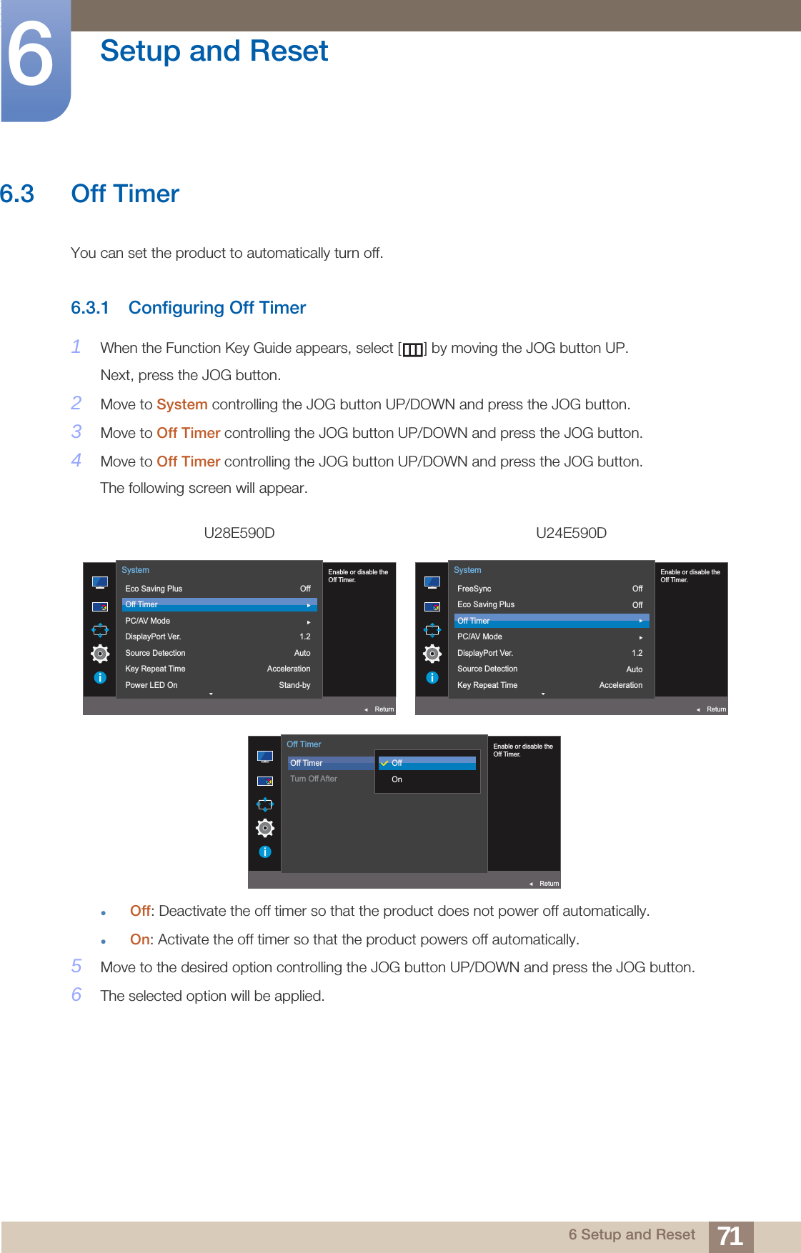 71Setup and Reset66 Setup and Reset6.3 Off TimerYou can set the product to automatically turn off.6.3.1 Configuring Off Timer1When the Function Key Guide appears, select [ ] by moving the JOG button UP. Next, press the JOG button.2Move to System controlling the JOG button UP/DOWN and press the JOG button.3Move to Off Timer controlling the JOG button UP/DOWN and press the JOG button.4Move to Off Timer controlling the JOG button UP/DOWN and press the JOG button.The following screen will appear.Off: Deactivate the off timer so that the product does not power off automatically.On: Activate the off timer so that the product powers off automatically.5Move to the desired option controlling the JOG button UP/DOWN and press the JOG button.6The selected option will be applied.U28E590D U24E590DOff1.2AutoAccelerationStand-by  Enable or disable theOff Timer.Eco Saving PlusOff TimerPC/AV ModeDisplayPort Ver.Source DetectionKey Repeat TimePower LED OnSystemReturnOffOff1.2AutoAcceleration  Enable or disable theOff Timer.FreeSyncEco Saving PlusOff TimerPC/AV ModeDisplayPort Ver.Source DetectionKey Repeat TimeSystemReturn  Enable or disable theOff Timer.Off TimerTurn Off AfterOffOnOff TimerReturn