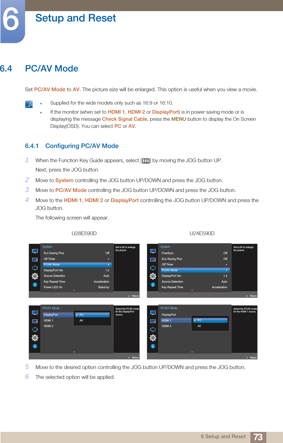 73Setup and Reset66 Setup and Reset6.4 PC/AV ModeSet PC/AV Mode to AV. The picture size will be enlarged. This option is useful when you view a movie. Supplied for the wide models only such as 16:9 or 16:10.If the monitor (when set to HDMI 1, HDMI 2 or DisplayPort) is in power saving mode or is displaying the message Check Signal Cable, press the MENU button to display the On Screen Display(OSD). You can select PC or AV. 6.4.1 Configuring PC/AV Mode1When the Function Key Guide appears, select [ ] by moving the JOG button UP. Next, press the JOG button.2Move to System controlling the JOG button UP/DOWN and press the JOG button.3Move to PC/AV Mode controlling the JOG button UP/DOWN and press the JOG button.4Move to the HDMI 1, HDMI 2 or DisplayPort controlling the JOG button UP/DOWN and press the JOG button.The following screen will appear.5Move to the desired option controlling the JOG button UP/DOWN and press the JOG button.6The selected option will be applied.U28E590D U24E590DOff1.2AutoAccelerationStand-by  Set to AV to enlargethe picture.Eco Saving PlusOff TimerPC/AV ModeDisplayPort Ver.Source DetectionKey Repeat TimePower LED OnSystemReturnOffOff1.2AutoAcceleration  Set to AV to enlargethe picture.FreeSyncEco Saving PlusOff TimerPC/AV ModeDisplayPort Ver.Source DetectionKey Repeat TimeSystemReturn  Select the PC/AV modefor the DisplayPortsource.DisplayPortHDMI 1HDMI 2PC/AV ModeReturnPCAV  Select the PC/AV modefor the HDMI 1 source.DisplayPortHDMI 1HDMI 2PC/AV ModeReturnPCAV