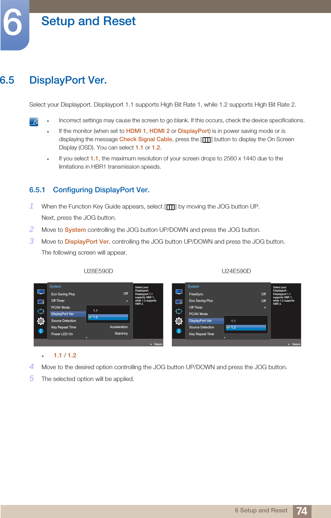 74Setup and Reset66 Setup and Reset6.5 DisplayPort Ver.Select your Displayport. Displayport 1.1 supports High Bit Rate 1, while 1.2 supports High Bit Rate 2. Incorrect settings may cause the screen to go blank. If this occurs, check the device specifications.If the monitor (when set to HDMI 1, HDMI 2 or DisplayPort) is in power saving mode or is displaying the message Check Signal Cable, press the [ ] button to display the On Screen Display (OSD). You can select 1.1 or 1.2.If you select 1.1, the maximum resolution of your screen drops to 2560 x 1440 due to the limitations in HBR1 transmission speeds. 6.5.1 Configuring DisplayPort Ver.1When the Function Key Guide appears, select [ ] by moving the JOG button UP. Next, press the JOG button.2Move to System controlling the JOG button UP/DOWN and press the JOG button.3Move to DisplayPort Ver. controlling the JOG button UP/DOWN and press the JOG button.The following screen will appear.1.1 / 1.24Move to the desired option controlling the JOG button UP/DOWN and press the JOG button.5The selected option will be applied.U28E590D U24E590DOffAutoAccelerationStand-by  Select yourDisplayport.Displayport 1.1supports HBR 1,while 1.2 supportsHBR 2.Eco Saving PlusOff TimerPC/AV ModeDisplayPort Ver.Source DetectionKey Repeat TimePower LED OnSystemReturn1.11.2OffOffAuto  Select yourDisplayport.Displayport 1.1supports HBR 1,while 1.2 supportsHBR 2.FreeSyncEco Saving PlusOff TimerPC/AV ModeDisplayPort Ver.Source DetectionKey Repeat TimeSystemReturn1.11.2