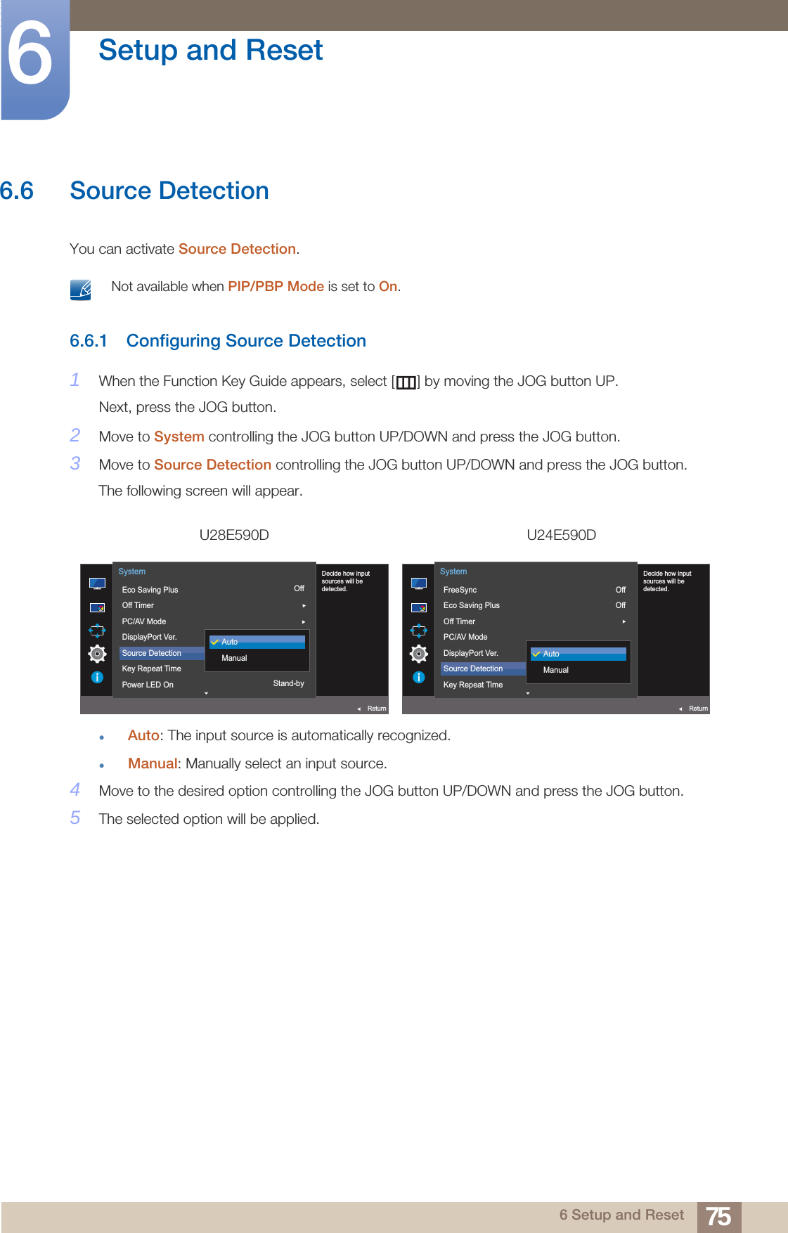 75Setup and Reset66 Setup and Reset6.6 Source DetectionYou can activate Source Detection. Not available when PIP/PBP Mode is set to On. 6.6.1 Configuring Source Detection1When the Function Key Guide appears, select [ ] by moving the JOG button UP. Next, press the JOG button.2Move to System controlling the JOG button UP/DOWN and press the JOG button.3Move to Source Detection controlling the JOG button UP/DOWN and press the JOG button.The following screen will appear.Auto: The input source is automatically recognized.Manual: Manually select an input source.4Move to the desired option controlling the JOG button UP/DOWN and press the JOG button.5The selected option will be applied.U28E590D U24E590DOff1.2AutoStand-by  Decide how inputsources will bedetected.Eco Saving PlusOff TimerPC/AV ModeDisplayPort Ver.Source DetectionKey Repeat TimePower LED OnSystemReturnAutoManualOffOff1.2Auto  Decide how inputsources will bedetected.FreeSyncEco Saving PlusOff TimerPC/AV ModeDisplayPort Ver.Source DetectionKey Repeat TimeSystemReturnAutoManual