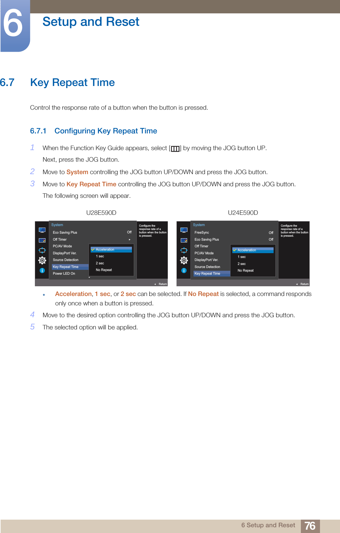 76Setup and Reset66 Setup and Reset6.7 Key Repeat TimeControl the response rate of a button when the button is pressed. 6.7.1 Configuring Key Repeat Time1When the Function Key Guide appears, select [ ] by moving the JOG button UP. Next, press the JOG button.2Move to System controlling the JOG button UP/DOWN and press the JOG button.3Move to Key Repeat Time controlling the JOG button UP/DOWN and press the JOG button. The following screen will appear.Acceleration, 1 sec, or 2 sec can be selected. If No Repeat is selected, a command responds only once when a button is pressed.4Move to the desired option controlling the JOG button UP/DOWN and press the JOG button.5The selected option will be applied.U28E590D U24E590DOff1.2AutoAcceleration  Configure theresponse rate of abutton when the buttonis pressed.Eco Saving PlusOff TimerPC/AV ModeDisplayPort Ver.Source DetectionKey Repeat TimePower LED OnSystemReturnAcceleration1 sec2 secNo RepeatOffOff1.2AutoAcceleration  Configure theresponse rate of abutton when the buttonis pressed.FreeSyncEco Saving PlusOff TimerPC/AV ModeDisplayPort Ver.Source DetectionKey Repeat TimeSystemReturnAcceleration1 sec2 secNo Repeat