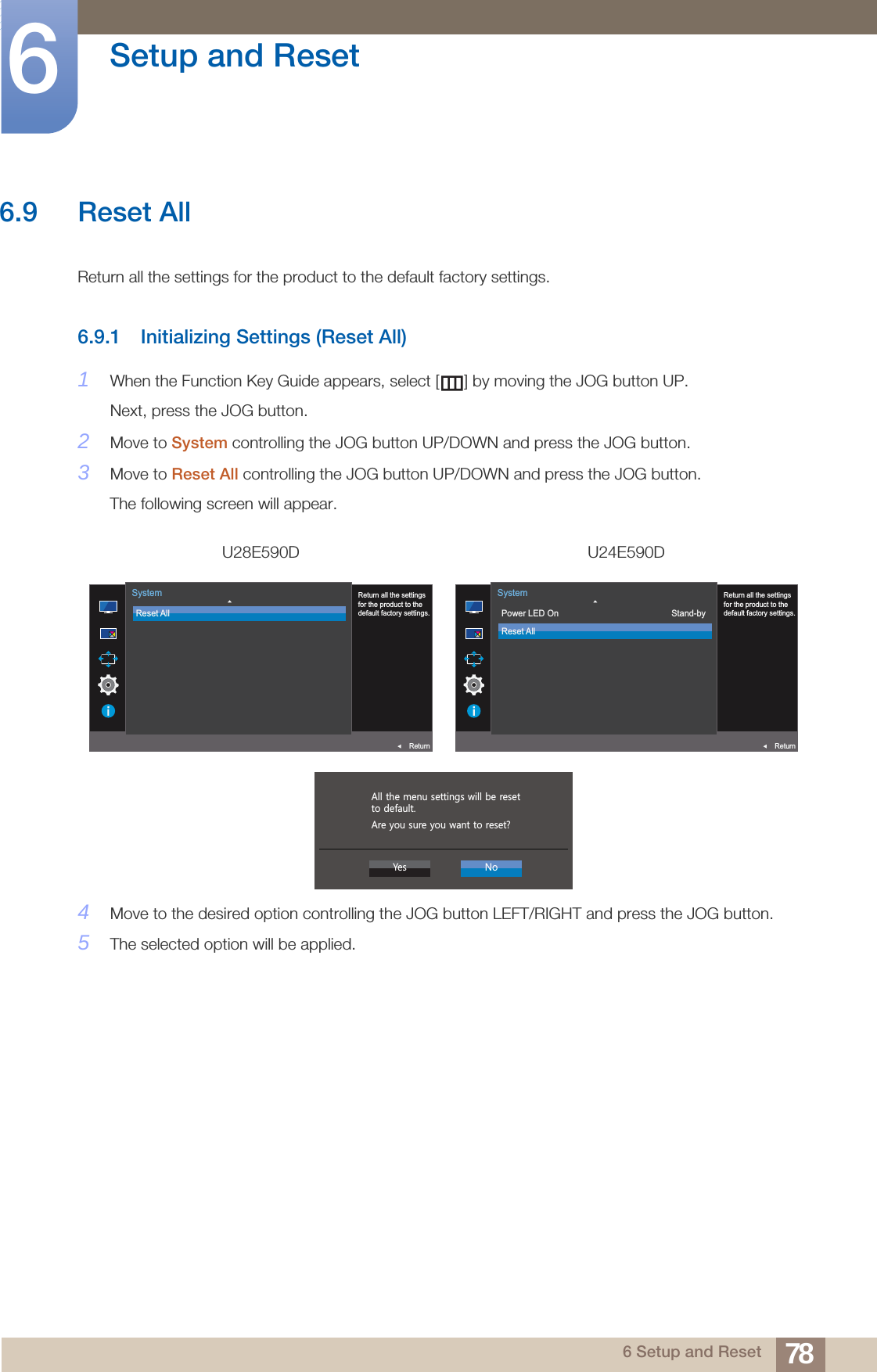 78Setup and Reset66 Setup and Reset6.9 Reset AllReturn all the settings for the product to the default factory settings.6.9.1 Initializing Settings (Reset All)1When the Function Key Guide appears, select [ ] by moving the JOG button UP. Next, press the JOG button.2Move to System controlling the JOG button UP/DOWN and press the JOG button.3Move to Reset All controlling the JOG button UP/DOWN and press the JOG button.The following screen will appear.4Move to the desired option controlling the JOG button LEFT/RIGHT and press the JOG button.5The selected option will be applied.U28E590D U24E590D  Return all the settingsfor the product to thedefault factory settings.Reset AllSystemReturn  Return all the settingsfor the product to thedefault factory settings.Power LED OnReset AllStand-bySystemReturn  $OOWKHPHQXVHWWLQJVZLOOEHUHVHWWRGHIDXOW$UH\RXVXUH\RXZDQWWRUHVHW&quot;&lt;HV 1R