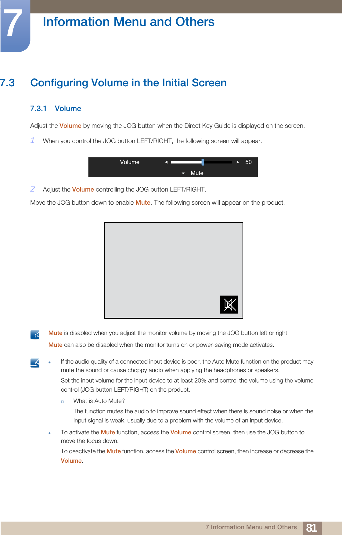81Information Menu and Others77 Information Menu and Others7.3 Configuring Volume in the Initial Screen7.3.1 VolumeAdjust the Volume by moving the JOG button when the Direct Key Guide is displayed on the screen.1When you control the JOG button LEFT/RIGHT, the following screen will appear.2Adjust the Volume controlling the JOG button LEFT/RIGHT.Move the JOG button down to enable Mute. The following screen will appear on the product. Mute is disabled when you adjust the monitor volume by moving the JOG button left or right.Mute can also be disabled when the monitor turns on or power-saving mode activates.  If the audio quality of a connected input device is poor, the Auto Mute function on the product may mute the sound or cause choppy audio when applying the headphones or speakers.Set the input volume for the input device to at least 20% and control the volume using the volume control (JOG button LEFT/RIGHT) on the product.What is Auto Mute?The function mutes the audio to improve sound effect when there is sound noise or when the input signal is weak, usually due to a problem with the volume of an input device.To activate the Mute function, access the Volume control screen, then use the JOG button to move the focus down.To deactivate the Mute function, access the Volume control screen, then increase or decrease the Volume. VolumeMute 50