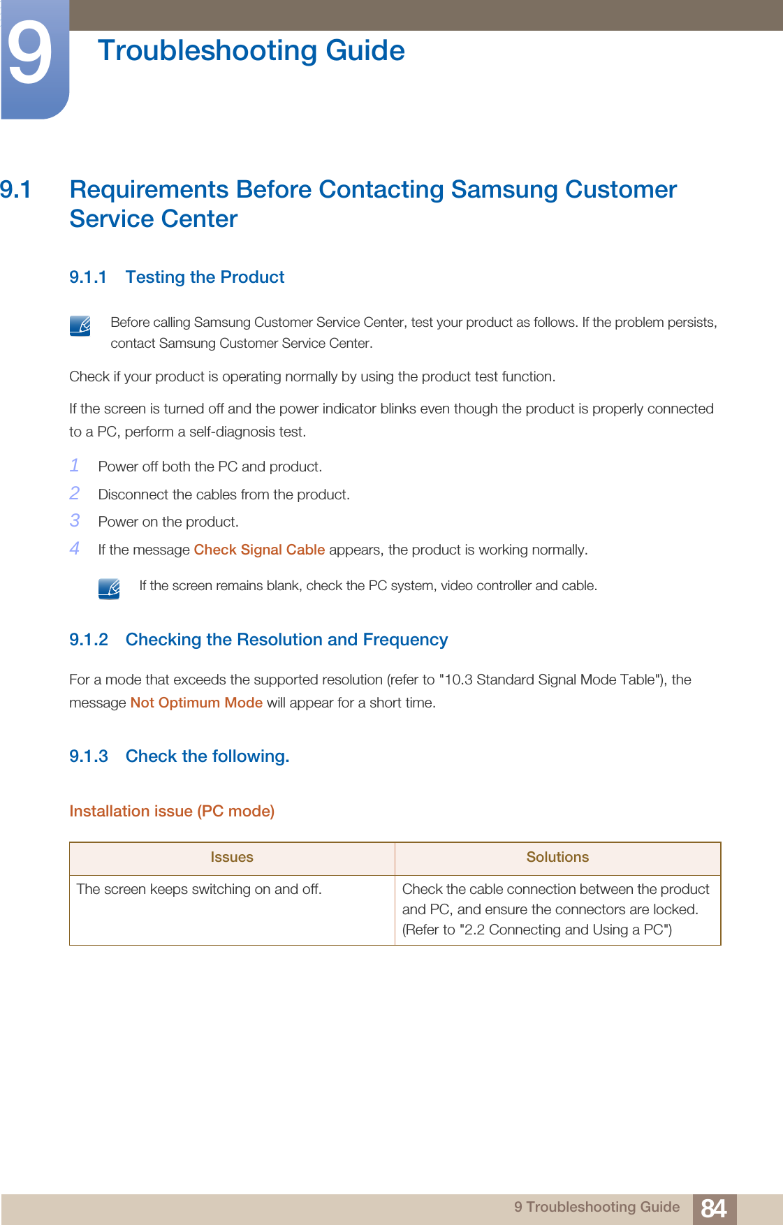 849 Troubleshooting Guide9  Troubleshooting Guide9.1 Requirements Before Contacting Samsung Customer Service Center9.1.1 Testing the Product Before calling Samsung Customer Service Center, test your product as follows. If the problem persists, contact Samsung Customer Service Center. Check if your product is operating normally by using the product test function.If the screen is turned off and the power indicator blinks even though the product is properly connected to a PC, perform a self-diagnosis test.1Power off both the PC and product.2Disconnect the cables from the product.3Power on the product.4If the message Check Signal Cable appears, the product is working normally. If the screen remains blank, check the PC system, video controller and cable. 9.1.2 Checking the Resolution and FrequencyFor a mode that exceeds the supported resolution (refer to &quot;10.3 Standard Signal Mode Table&quot;), the message Not Optimum Mode will appear for a short time.9.1.3 Check the following.Installation issue (PC mode)Issues SolutionsThe screen keeps switching on and off.  Check the cable connection between the product and PC, and ensure the connectors are locked. (Refer to &quot;2.2 Connecting and Using a PC&quot;)