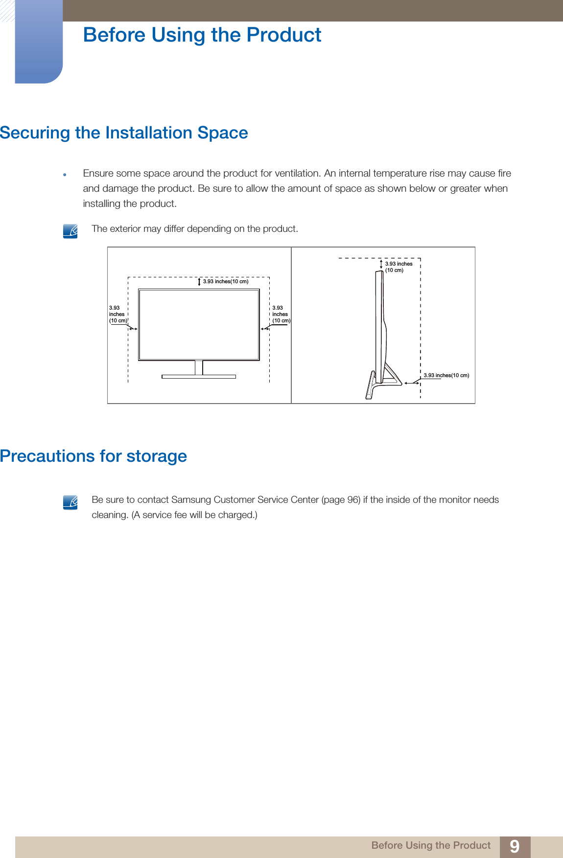 9Before Using the Product Before Using the ProductSecuring the Installation SpaceEnsure some space around the product for ventilation. An internal temperature rise may cause fire and damage the product. Be sure to allow the amount of space as shown below or greater when installing the product. The exterior may differ depending on the product. Precautions for storage Be sure to contact Samsung Customer Service Center (page 96) if the inside of the monitor needs cleaning. (A service fee will be charged.) 3.93inches(10 cm)3.93inches(10 cm)3.93 inches(10 cm)3.93 inches(10 cm)3.93 inches(10 cm)