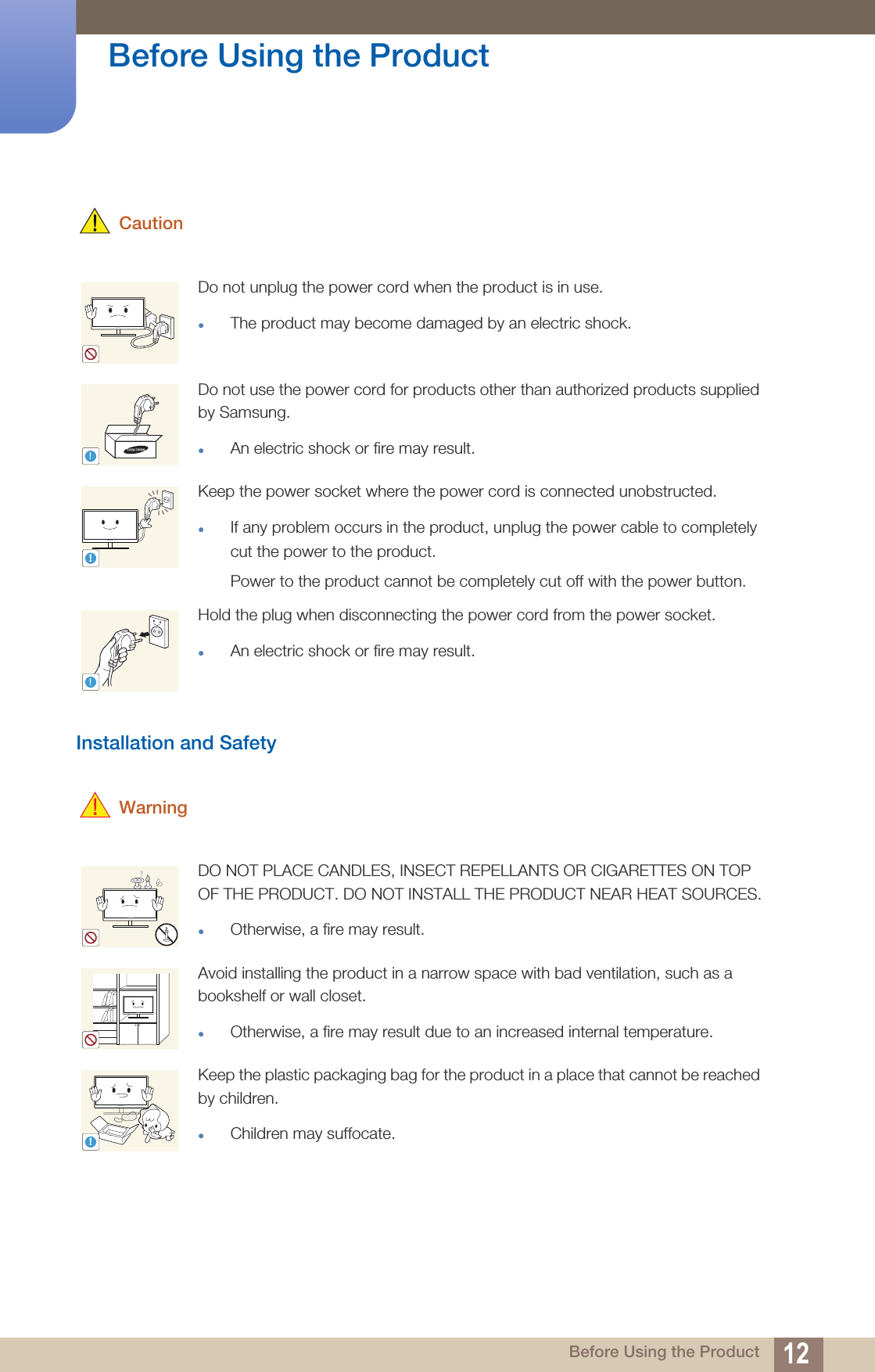 12Before Using the Product Before Using the Product CautionInstallation and Safety WarningDo not unplug the power cord when the product is in use.The product may become damaged by an electric shock.Do not use the power cord for products other than authorized products supplied by Samsung. An electric shock or fire may result.Keep the power socket where the power cord is connected unobstructed. If any problem occurs in the product, unplug the power cable to completely cut the power to the product.Power to the product cannot be completely cut off with the power button. Hold the plug when disconnecting the power cord from the power socket. An electric shock or fire may result.DO NOT PLACE CANDLES, INSECT REPELLANTS OR CIGARETTES ON TOP OF THE PRODUCT. DO NOT INSTALL THE PRODUCT NEAR HEAT SOURCES.Otherwise, a fire may result.Avoid installing the product in a narrow space with bad ventilation, such as a bookshelf or wall closet.Otherwise, a fire may result due to an increased internal temperature.Keep the plastic packaging bag for the product in a place that cannot be reached by children.Children may suffocate.!!!!
