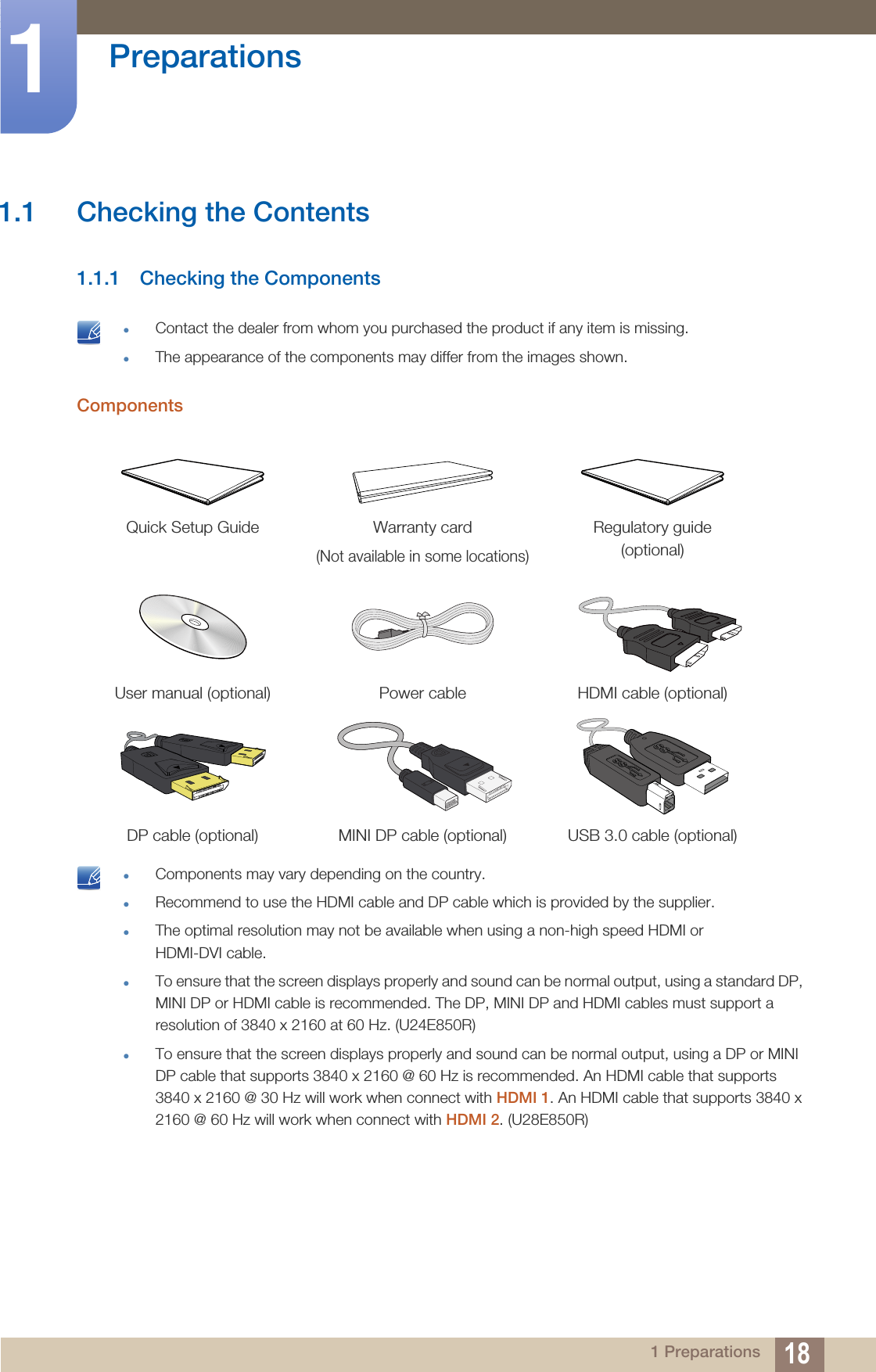 181 Preparations1  Preparations1.1 Checking the Contents1.1.1 Checking the Components Contact the dealer from whom you purchased the product if any item is missing.The appearance of the components may differ from the images shown. Components Components may vary depending on the country.Recommend to use the HDMI cable and DP cable which is provided by the supplier.The optimal resolution may not be available when using a non-high speed HDMI or HDMI-DVI cable. To ensure that the screen displays properly and sound can be normal output, using a standard DP, MINI DP or HDMI cable is recommended. The DP, MINI DP and HDMI cables must support a resolution of 3840 x 2160 at 60 Hz. (U24E850R)To ensure that the screen displays properly and sound can be normal output, using a DP or MINI DP cable that supports 3840 x 2160 @ 60 Hz is recommended. An HDMI cable that supports 3840 x 2160 @ 30 Hz will work when connect with HDMI 1. An HDMI cable that supports 3840 x 2160 @ 60 Hz will work when connect with HDMI 2. (U28E850R) Quick Setup Guide Warranty card(Not available in some locations)Regulatory guide(optional)User manual (optional) Power cable HDMI cable (optional)DP cable (optional) MINI DP cable (optional) USB 3.0 cable (optional)