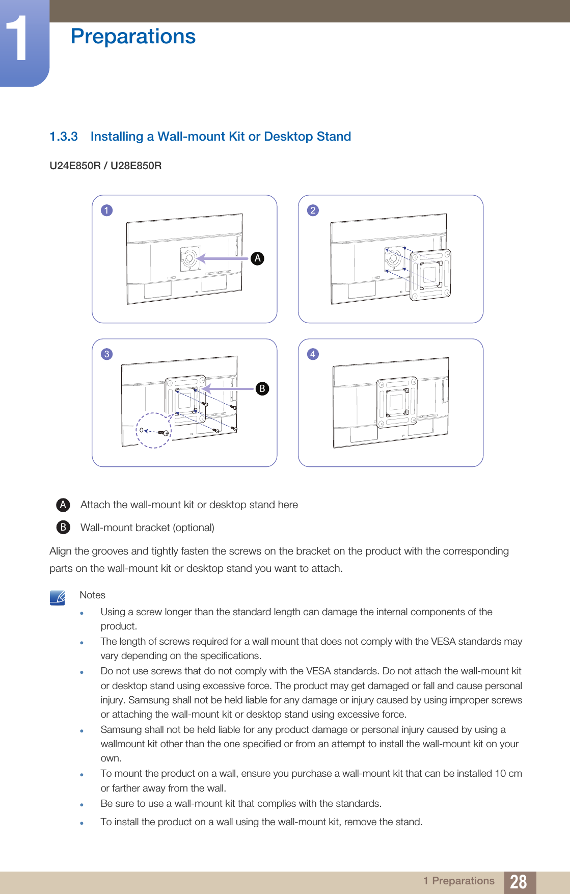28Preparations11 Preparations1.3.3 Installing a Wall-mount Kit or Desktop StandU24E850R / U28E850RAlign the grooves and tightly fasten the screws on the bracket on the product with the corresponding parts on the wall-mount kit or desktop stand you want to attach. NotesUsing a screw longer than the standard length can damage the internal components of the product.The length of screws required for a wall mount that does not comply with the VESA standards may vary depending on the specifications.Do not use screws that do not comply with the VESA standards. Do not attach the wall-mount kit or desktop stand using excessive force. The product may get damaged or fall and cause personal injury. Samsung shall not be held liable for any damage or injury caused by using improper screws or attaching the wall-mount kit or desktop stand using excessive force.Samsung shall not be held liable for any product damage or personal injury caused by using a wallmount kit other than the one specified or from an attempt to install the wall-mount kit on your own.To mount the product on a wall, ensure you purchase a wall-mount kit that can be installed 10 cm or farther away from the wall.Be sure to use a wall-mount kit that complies with the standards.To install the product on a wall using the wall-mount kit, remove the stand. Attach the wall-mount kit or desktop stand hereWall-mount bracket (optional)241A3BAB
