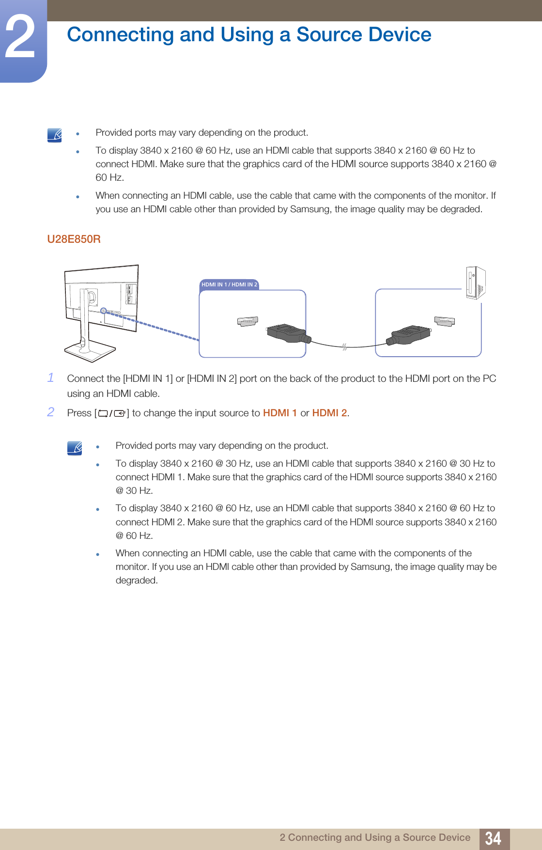 34Connecting and Using a Source Device22 Connecting and Using a Source Device Provided ports may vary depending on the product.To display 3840 x 2160 @ 60 Hz, use an HDMI cable that supports 3840 x 2160 @ 60 Hz to connect HDMI. Make sure that the graphics card of the HDMI source supports 3840 x 2160 @ 60 Hz.When connecting an HDMI cable, use the cable that came with the components of the monitor. If you use an HDMI cable other than provided by Samsung, the image quality may be degraded. U28E850R1Connect the [HDMI IN 1] or [HDMI IN 2] port on the back of the product to the HDMI port on the PC using an HDMI cable. 2Press [ ] to change the input source to HDMI 1 or HDMI 2. Provided ports may vary depending on the product.To display 3840 x 2160 @ 30 Hz, use an HDMI cable that supports 3840 x 2160 @ 30 Hz to connect HDMI 1. Make sure that the graphics card of the HDMI source supports 3840 x 2160 @ 30 Hz.To display 3840 x 2160 @ 60 Hz, use an HDMI cable that supports 3840 x 2160 @ 60 Hz to connect HDMI 2. Make sure that the graphics card of the HDMI source supports 3840 x 2160 @ 60 Hz.When connecting an HDMI cable, use the cable that came with the components of the monitor. If you use an HDMI cable other than provided by Samsung, the image quality may be degraded. DVI INHDMI IN 1 / HDMI IN 2