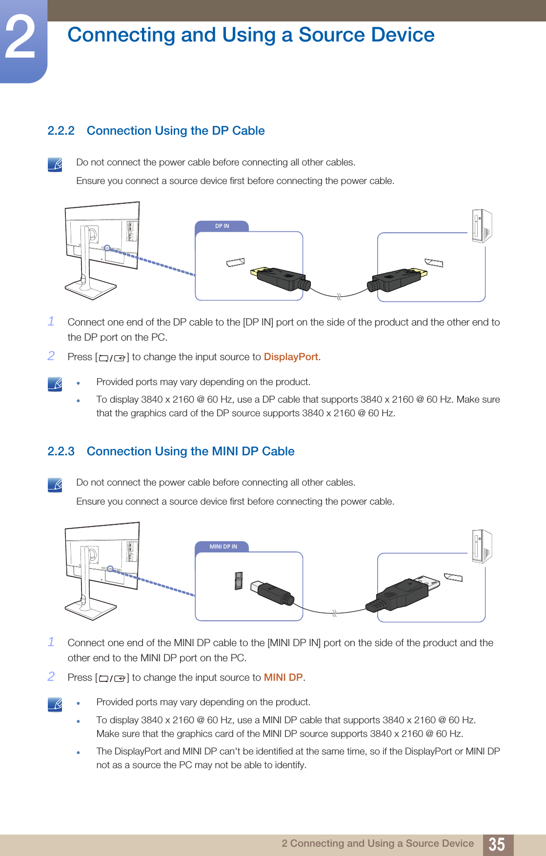 35Connecting and Using a Source Device22 Connecting and Using a Source Device2.2.2 Connection Using the DP Cable Do not connect the power cable before connecting all other cables. Ensure you connect a source device first before connecting the power cable. 1Connect one end of the DP cable to the [DP IN] port on the side of the product and the other end to the DP port on the PC.2Press [ ] to change the input source to DisplayPort. Provided ports may vary depending on the product.To display 3840 x 2160 @ 60 Hz, use a DP cable that supports 3840 x 2160 @ 60 Hz. Make sure that the graphics card of the DP source supports 3840 x 2160 @ 60 Hz. 2.2.3 Connection Using the MINI DP Cable Do not connect the power cable before connecting all other cables. Ensure you connect a source device first before connecting the power cable. 1Connect one end of the MINI DP cable to the [MINI DP IN] port on the side of the product and the other end to the MINI DP port on the PC.2Press [ ] to change the input source to MINI DP. Provided ports may vary depending on the product.To display 3840 x 2160 @ 60 Hz, use a MINI DP cable that supports 3840 x 2160 @ 60 Hz. Make sure that the graphics card of the MINI DP source supports 3840 x 2160 @ 60 Hz.The DisplayPort and MINI DP can&apos;t be identified at the same time, so if the DisplayPort or MINI DP not as a source the PC may not be able to identify.  DP INMINI DP IN